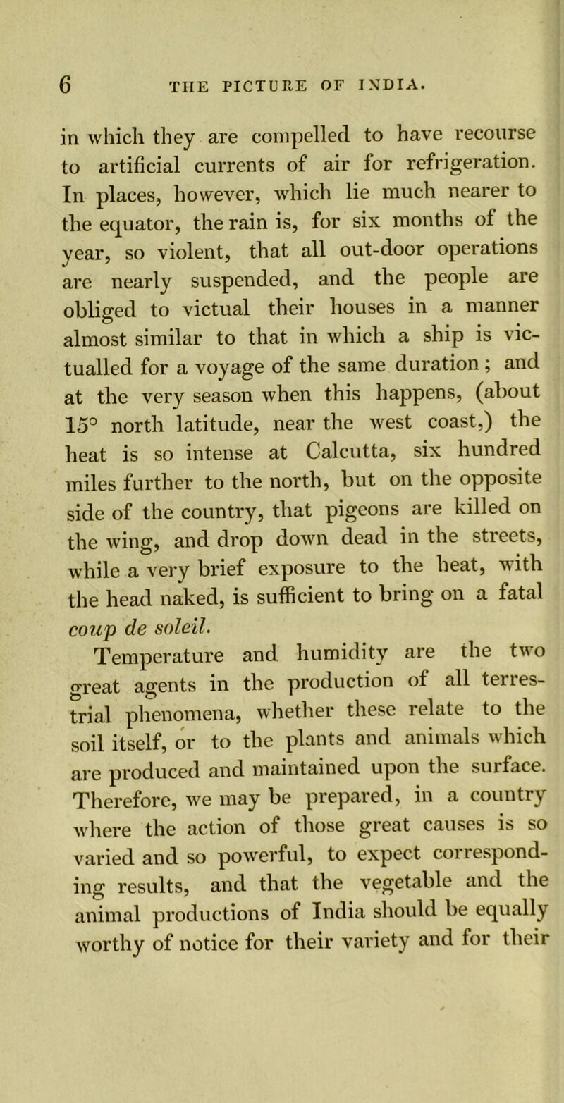 in which they are compelled to have recourse to artificial currents of air for refrigeration. In places, however, which lie much nearer to the equator, the rain is, for six months of the year, so violent, that all out-door operations are nearly suspended, and the people are obliged to victual their houses in a manner O ... almost similar to that in which a ship is vic- tualled for a voyage of the same duration ; and at the very season when this happens, (about 15° north latitude, near the west coast,) the heat is so intense at Calcutta, six hundred miles further to the north, but on the opposite side of the country, that pigeons are killed on the wing, and drop down dead in the streets, while a very brief exposure to the heat, with the head naked, is sufficient to bring on a fatal coup de soldi. Temperature and humidity are the two great agents in the production of all terres- trial phenomena, whether these relate to the soil itself, or to the plants and animals which are produced and maintained upon the surface. Therefore, we may be prepared, in a country where the action of those great causes is so varied and so powerful, to expect coi respond- ing results, and that the vegetable and the animal productions of India should be equally worthy of notice for their variety and for their