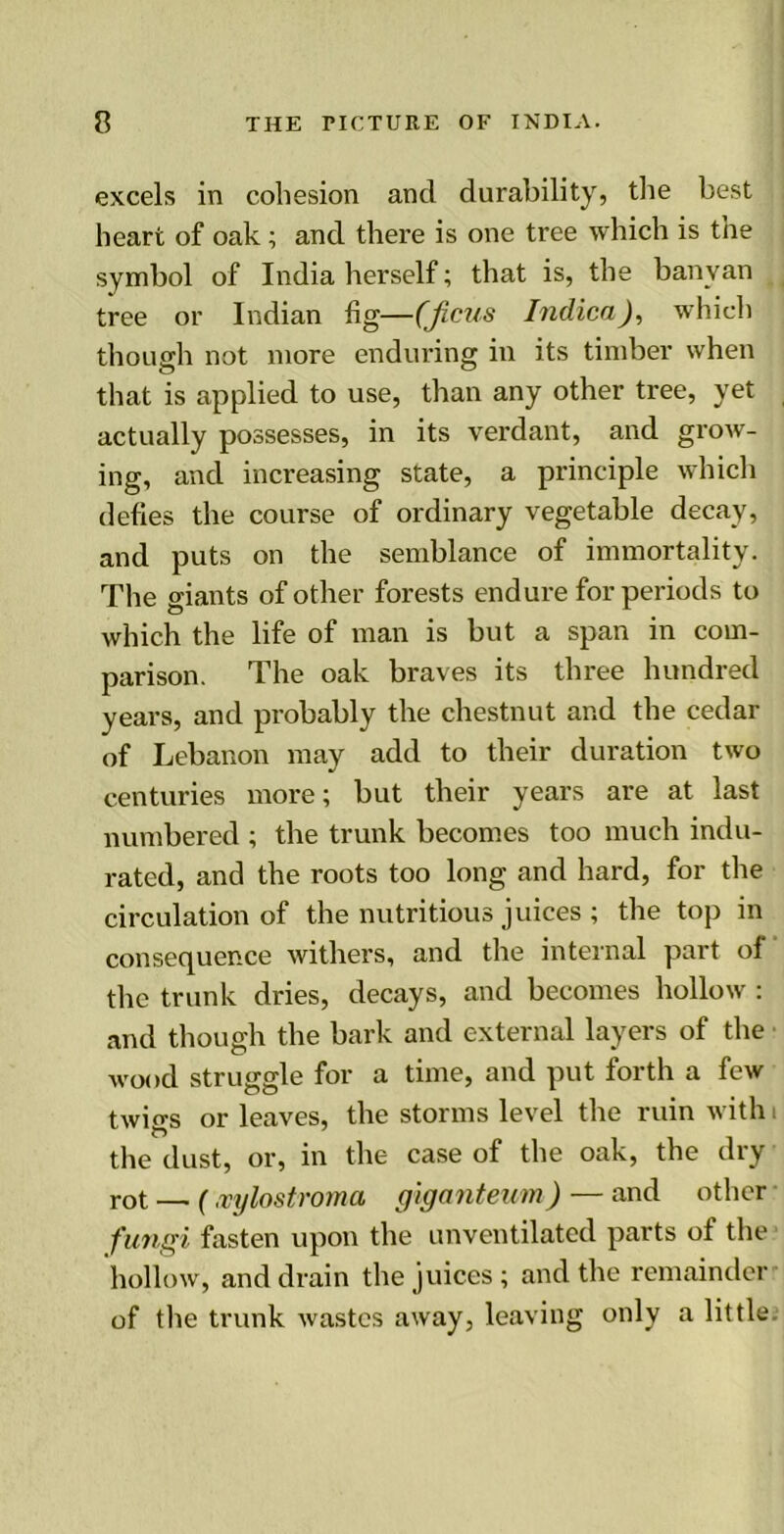 excels in cohesion and durability, the best heart of oak; and there is one tree which is the symbol of India herself; that is, the banyan tree or Indian fig—(Jicus Indica), which though not more enduring in its timber when that is applied to use, than any other tree, yet actually possesses, in its verdant, and grow- ing, and increasing state, a principle which defies the course of ordinary vegetable decay, and puts on the semblance of immortality. The giants of other forests endure for periods to which the life of man is but a span in com- parison. The oak braves its three hundred years, and probably the chestnut and the cedar of Lebanon may add to their duration two centuries more; but their years are at last numbered ; the trunk becomes too much indu- rated, and the roots too long and hard, for the circulation of the nutritious juices ; the top in consequence withers, and the internal part of the trunk dries, decays, and becomes hollow : and though the bark and external layers of the wood struggle for a time, and put forth a few twigs or leaves, the storms level the ruin with i the dust, or, in the case of the oak, the dry rot — (ivylostroma giganteum) — and other fungi fasten upon the unventilated parts ot the hollow, and drain the juices ; and the remainder of the trunk wastes away, leaving only a little