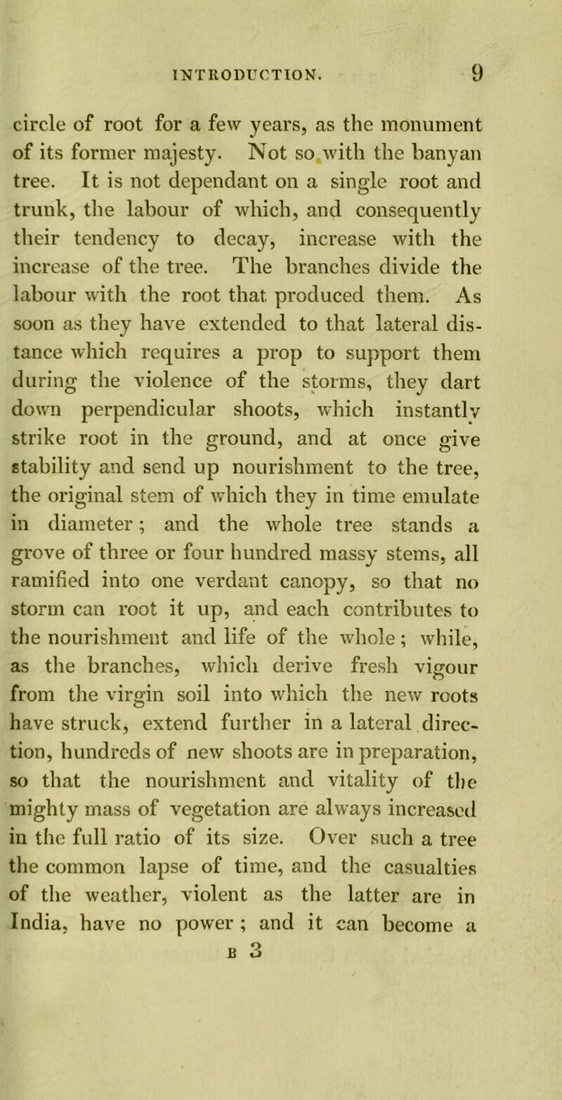 circle of root for a few years, as the monument of its former majesty. Not so with the banyan tree. It is not dependant on a single root and trunk, the labour of which, and consequently their tendency to decay, increase with the increase of the tree. The branches divide the labour with the root that produced them. As soon as they have extended to that lateral dis- tance which requires a prop to support them during the violence of the storms, they dart down perpendicular shoots, which instantly strike root in the ground, and at once give stability and send up nourishment to the tree, the original stem of which they in time emulate in diameter; and the whole tree stands a grove of three or four hundred massy stems, all ramified into one verdant canopy, so that no storm can root it up, and each contributes to the nourishment and life of the whole; while, as the branches, which derive fresh vigour from the virgin soil into which the new roots have struck, extend further in a lateral direc- tion, hundreds of new shoots are in preparation, so that the nourishment and vitality of the mighty mass of vegetation are always increased in the full ratio of its size. Over such a tree the common lapse of time, and the casualties of the weather, violent as the latter are in India, have no power ; and it can become a
