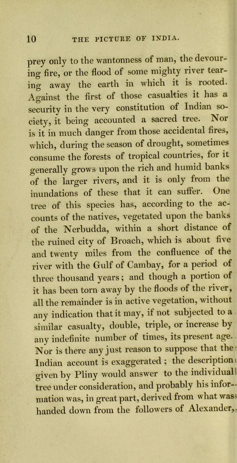 prey only to the wantonness of man, the devour- ing fire, or the flood of some mighty river tear- ing away the earth in which it is rooted. Against the first of those casualties it has a security in the very constitution of Indian so- ciety, it being accounted a sacred tree. Nor is it in much danger from those accidental fires, which, during the season of drought, sometimes consume the forests of tropical countries, for it generally grows upon the rich and humid banks of the larger rivers, and it is only from the inundations of these that it can suffer. One tree of this species has, according to the ac- counts of the natives, vegetated upon the banks of the Nerbudda, within a short distance of the ruined city of Broach, which is about five and twenty miles from the confluence of the river with the Gulf of Cambay, for a period of three thousand years; and though a portion of it has been torn away by the floods of the river, all the remainder is in active vegetation, without any indication that it may, if not subjected to a similar casualty, double, triple, or increase by any indefinite number of times, its present age. Nor is there any just reason to suppose that the Indian account is exaggerated ; the description i given by Pliny would answer to the individual tree under consideration, and probably his infor- mation was, in great part, derived from what was- handed down from the followers of Alexander,.