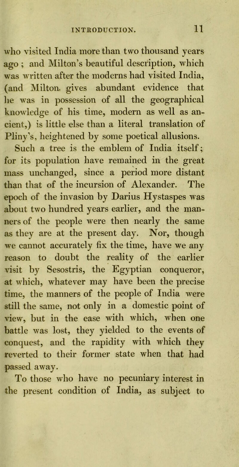 who visited India more than two thousand years ago ; and Milton’s beautiful description, which was written after the moderns had visited India, (and Milton, gives abundant evidence that he was in possession of all the geographical knowledge of his time, modern as well as an- cient,) is little else than a literal translation of Pliny’s, heightened by some poetical allusions. Such a tree is the emblem of India itself; for its population have remained in the great mass unchanged, since a period more distant than that of the incursion of Alexander. The epoch of the invasion by Darius Hystaspes was about two hundred years earlier, and the man- ners of the people were then nearly the same as they are at the present day. Nor, though we cannot accurately fix the time, have we any reason to doubt the reality of the earlier visit by Sesostris, the Egyptian conqueror, at which, whatever may have been the precise time, the manners of the people of India were still the same, not only in a domestic point of view, but in the ease with which, when one battle was lost, they yielded to the events of conquest, and the rapidity with which they reverted to their former state when that had passed away. To those who have no pecuniary interest in the present condition of India, as subject to