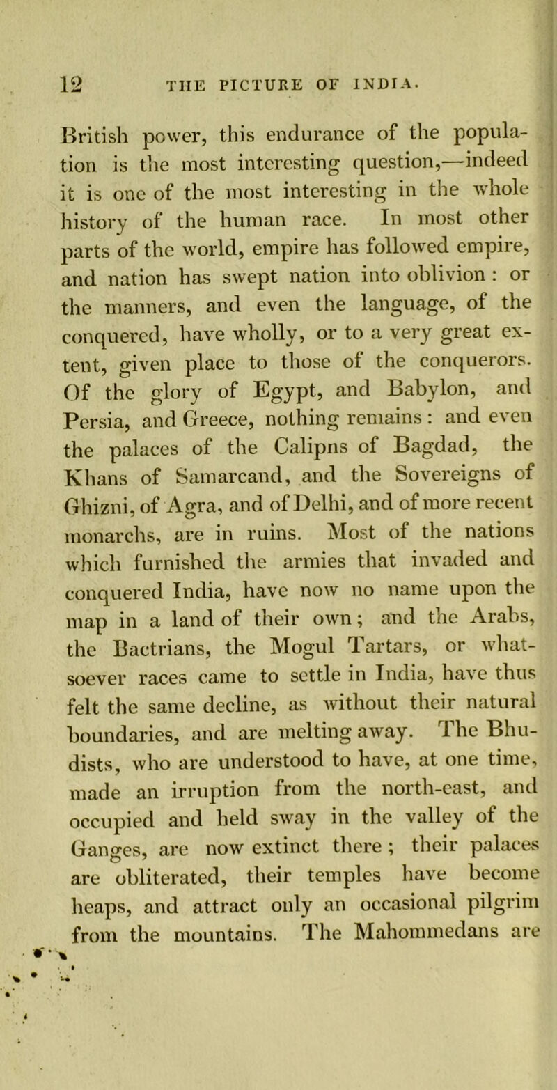 British power, this endurance of the popula- tion is the most interesting question,—indeed it is one of the most interesting in the whole history of the human race. In most other parts of the world, empire has followed empire, and nation has swept nation into oblivion : or the manners, and even the language, of the conquered, have wholly, or to a very great ex- tent, given place to those of the conquerors. Of the glory of Egypt, and Babylon, anti Persia, and Greece, nothing remains : and even the palaces of the Calipns of Bagdad, the Khans of Samarcand, and the Sovereigns of Ghizni, of Agra, and of Delhi, and of more recent monarchs, are in ruins. Most of the nations which furnished the armies that invaded and conquered India, have now no name upon the map in a land of their own; and the Arabs, the Bactrians, the Mogul Tartars, or what- soever races came to settle in India, have thus felt the same decline, as without their natural boundaries, and are melting away. The Bhu- dists, who are understood to have, at one time, made an irruption from the north-east, and occupied and held sway in the valley of the Ganges, are now extinct there; their palaces are obliterated, their temples have become heaps, and attract only an occasional pilgrim from the mountains. The Mahommedans are