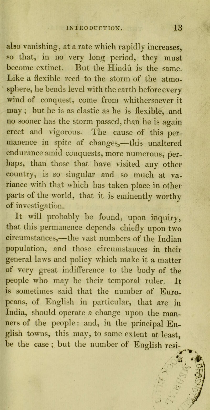 also vanishing, at a rate which rapidly increases, so that, in no very long period, they must become extinct. But the Hindu is the same. Like a flexible reed to the storm of the atmo- sphere, he bends level with the earth before every wind of conquest, come from whithersoever it may ; but he is as elastic as he is flexible, and no sooner has the storm passed, than he is again erect and vigorous. The cause of this per- manence in spite of changes,—this unaltered endurance amid conquests, more numerous, per- haps, than those that have visited any other country, is so singular and so much at va- riance with that which has taken place in other parts of the world, that it is eminently worthy of investigation. It will probably be found, upon inquiry, that this permanence depends chiefly upon two circumstances,—the vast numbers of the Indian population, and those circumstances in their general laws and policy which make it a matter of very great indifference to the body of the people who may be their temporal ruler. It is sometimes said that the number of Euro- peans, of English in particular, that are in India, should operate a change upon the man- ners of the people: and, in the principal En- glish towns, this may, to some extent at least, be the case ; but the number of English resi-