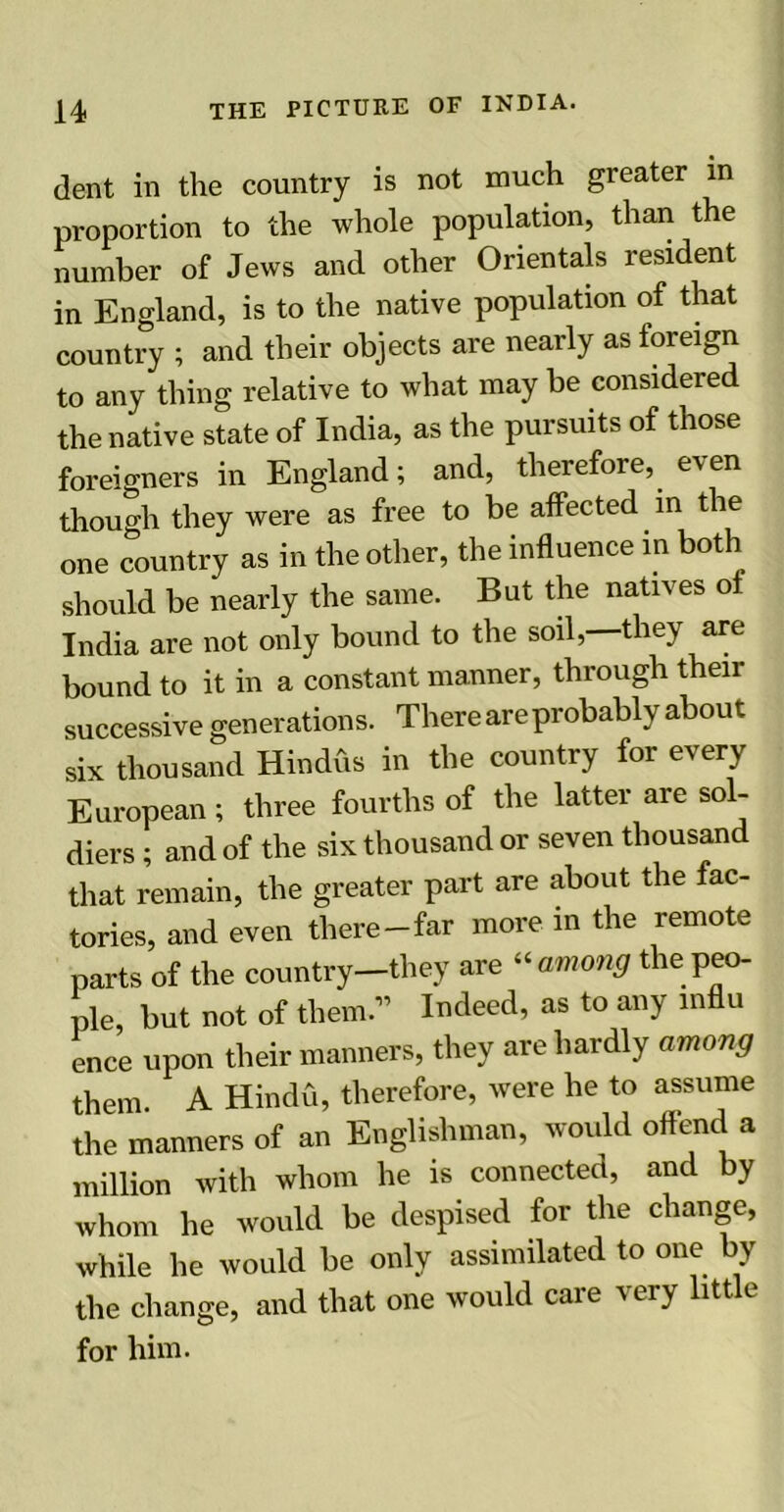 dent in the country is not much greater in proportion to the whole population, than the number of Jews and other Orientals resident in England, is to the native population of that country ; and their objects are nearly as foreign to any tiling relative to wbat may be considered the native state of India, as the pursuits of those foreigners in England; and, therefore, even though they were as free to be affected in the one country as in the other, the influence in both should be nearly the same. But the natives ot India are not only bound to the soil, they are bound to it in a constant manner, through their successive generations. There are probably about six thousand Hindus in the country for every European; three fourths of the latter are sol- diers ; and of the six thousand or seven thousand that remain, the greater part are about the fac- tories, and even there-far more in the remote parts of the country—they are “ among the peo- ple, but not of them.” Indeed, as to any influ ence upon their manners, they are hardly among them. A Hindu, therefore, were he to assume the manners of an Englishman, would offend a million with whom he is connected, and by whom he would be despised for the change, while he would be only assimilated to one by the change, and that one would care very little for him.