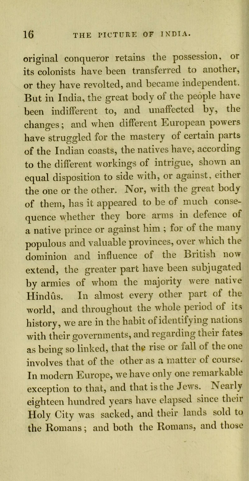 original conqueror retains the possession, or its colonists have been transferred to another, or they have revolted, and became independent. But in India, the great body of the people have been indifferent to, and unaffected by, the changes; and when different European powers have struggled for the mastery of certain parts of the Indian coasts, the natives have, according to the different workings of intrigue, shown an equal disposition to side with, or against, either the one or the other. Nor, with the great body of them, has it appeared to be of much conse- quence whether they bore arms in defence of a native prince or against him ; for of the many populous and valuable provinces, over which the dominion and influence of the British now extend, the greater part have been subjugated by armies of whom the majority were native Hindus. In almost every other part of the world, and throughout the whole period of its history, we are in the habit of identifying nations with their governments, and regarding their fates as being so linked, that the rise or fall of the one involves that of the other as a matter of com se. In modern Europe, we have only one remarkable exception to that, and that is the Jews. IN early eighteen hundred years have elapsed since their Holy City was sacked, and their lands sold to the Romans; and both the Romans, and those