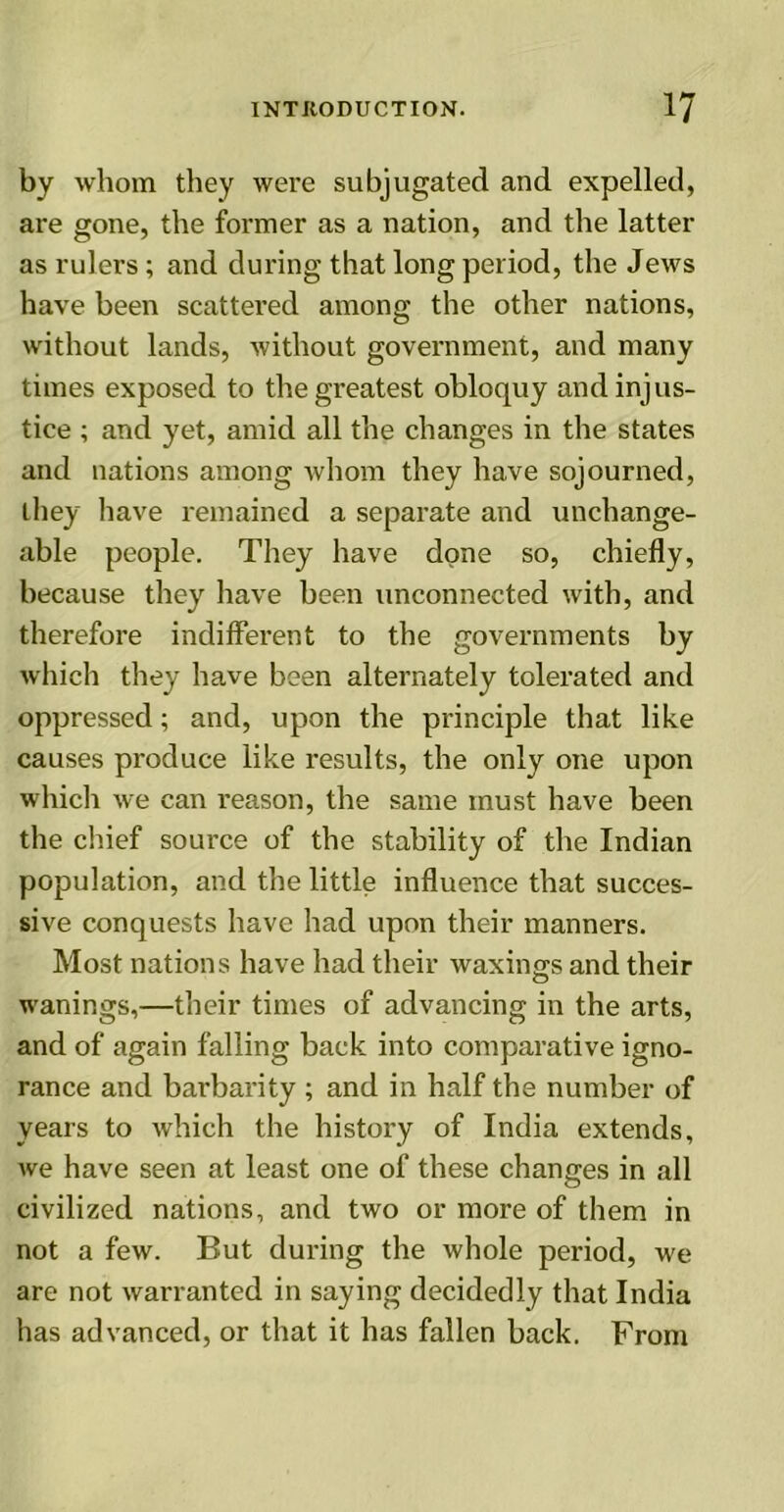 by whom they were subjugated and expelled, are gone, the former as a nation, and the latter as rulers; and during that long period, the Jews have been scattered among the other nations, without lands, without government, and many times exposed to the greatest obloquy and injus- tice ; and yet, amid all the changes in the states and nations among whom they have sojourned, they have remained a separate and unchange- able people. They have done so, chiefly, because they have been unconnected with, and therefore indifferent to the governments by which they have been alternately tolerated and oppressed; and, upon the principle that like causes produce like results, the only one upon which we can reason, the same must have been the chief source of the stability of the Indian population, and the little influence that succes- sive conquests have had upon their manners. Most nations have had their waxiims and their o wanings,—their times of advancing in the arts, and of again falling back into comparative igno- rance and barbarity ; and in half the number of years to which the history of India extends, we have seen at least one of these changes in all civilized nations, and two or more of them in not a few. But during the whole period, we are not warranted in saying decidedly that India has advanced, or that it has fallen back. From