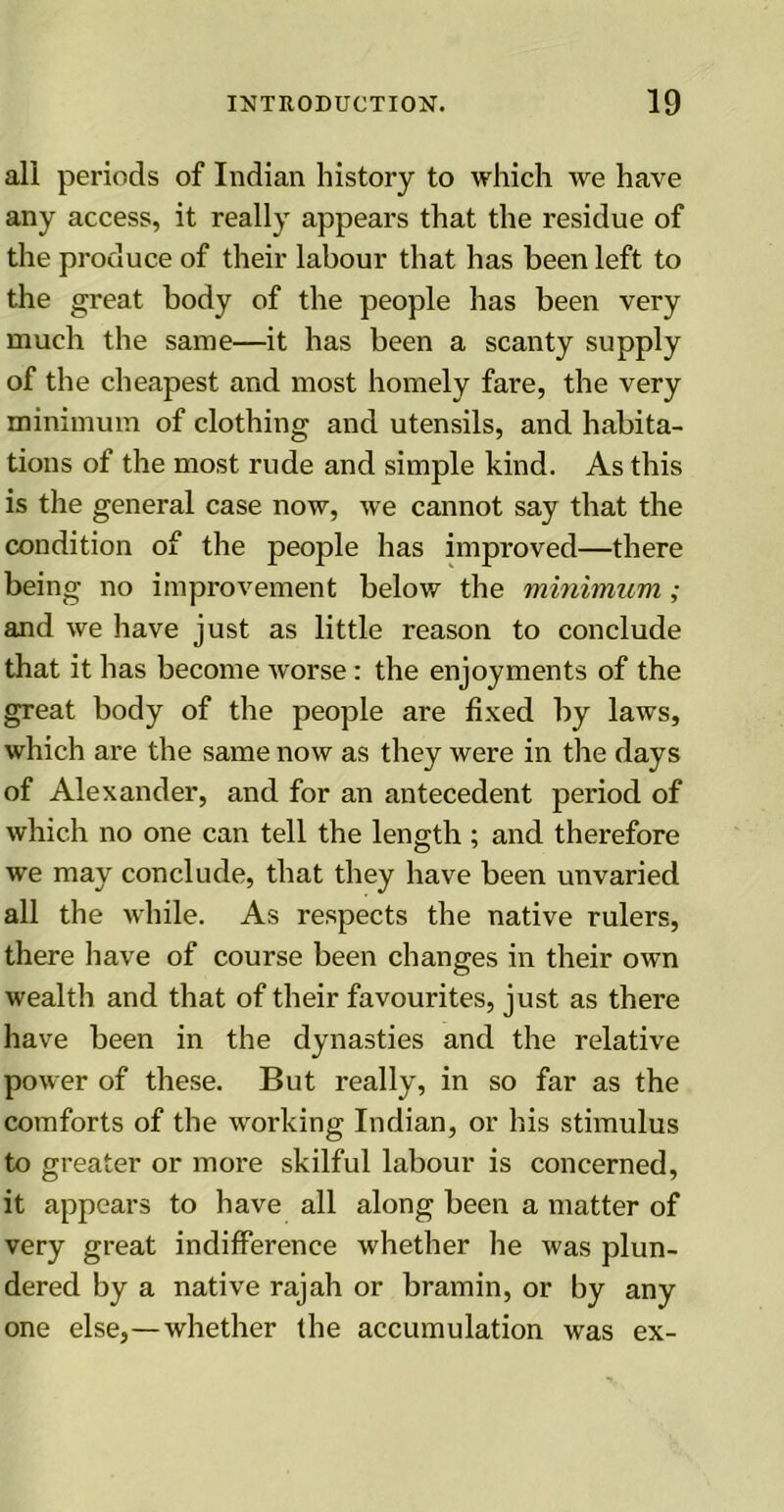 all periods of Indian history to which we have any access, it really appears that the residue of the produce of their labour that has been left to the great body of the people has been very much the same—it has been a scanty supply of the cheapest and most homely fare, the very minimum of clothing and utensils, and habita- tions of the most rude and simple kind. As this is the general case now, we cannot say that the condition of the people has improved—there being no improvement below the minimum ; and we have just as little reason to conclude that it has become worse: the enjoyments of the great body of the people are fixed by laws, which are the same now as they were in the days of Alexander, and for an antecedent period of which no one can tell the length ; and therefore we may conclude, that they have been unvaried all the while. As respects the native rulers, there have of course been changes in their own wealth and that of their favourites, just as there have been in the dynasties and the relative power of these. But really, in so far as the comforts of the working Indian, or his stimulus to greater or more skilful labour is concerned, it appears to have all along been a matter of very great indifference whether he was plun- dered by a native rajah or bramin, or by any one else,—whether the accumulation was ex-