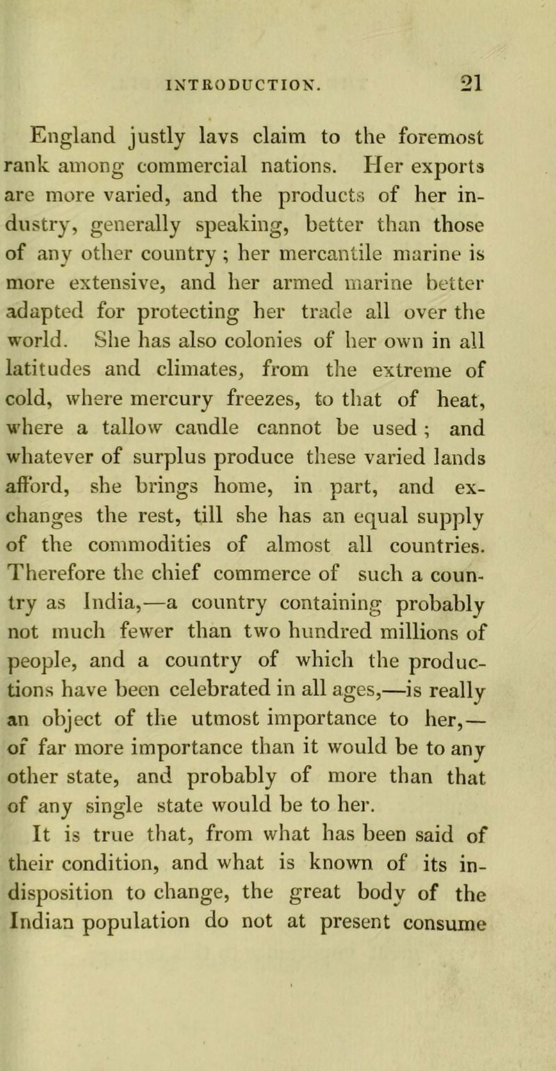 England justly lavs claim to the foremost rank among commercial nations. Her exports are more varied, and the products of her in- dustry, generally speaking, better than those of any other country ; her mercantile marine is more extensive, and her armed marine better adapted for protecting her trade all over the world. She has also colonies of her own in all latitudes and climates, from the extreme of cold, where mercury freezes, to that of heat, where a tallow candle cannot be used ; and whatever of surplus produce these varied lands afford, she brings home, in part, and ex- changes the rest, till she has an equal supply of the commodities of almost all countries. Therefore the chief commerce of such a coun- try as India,—a country containing probably not much fewer than two hundred millions of people, and a country of which the produc- tions have been celebrated in all ages,—is really an object of the utmost importance to her,— of far more importance than it would be to any other state, and probably of more than that of any single state would be to her. It is true that, from what has been said of their condition, and what is known of its in- disposition to change, the great body of the Indian population do not at present consume