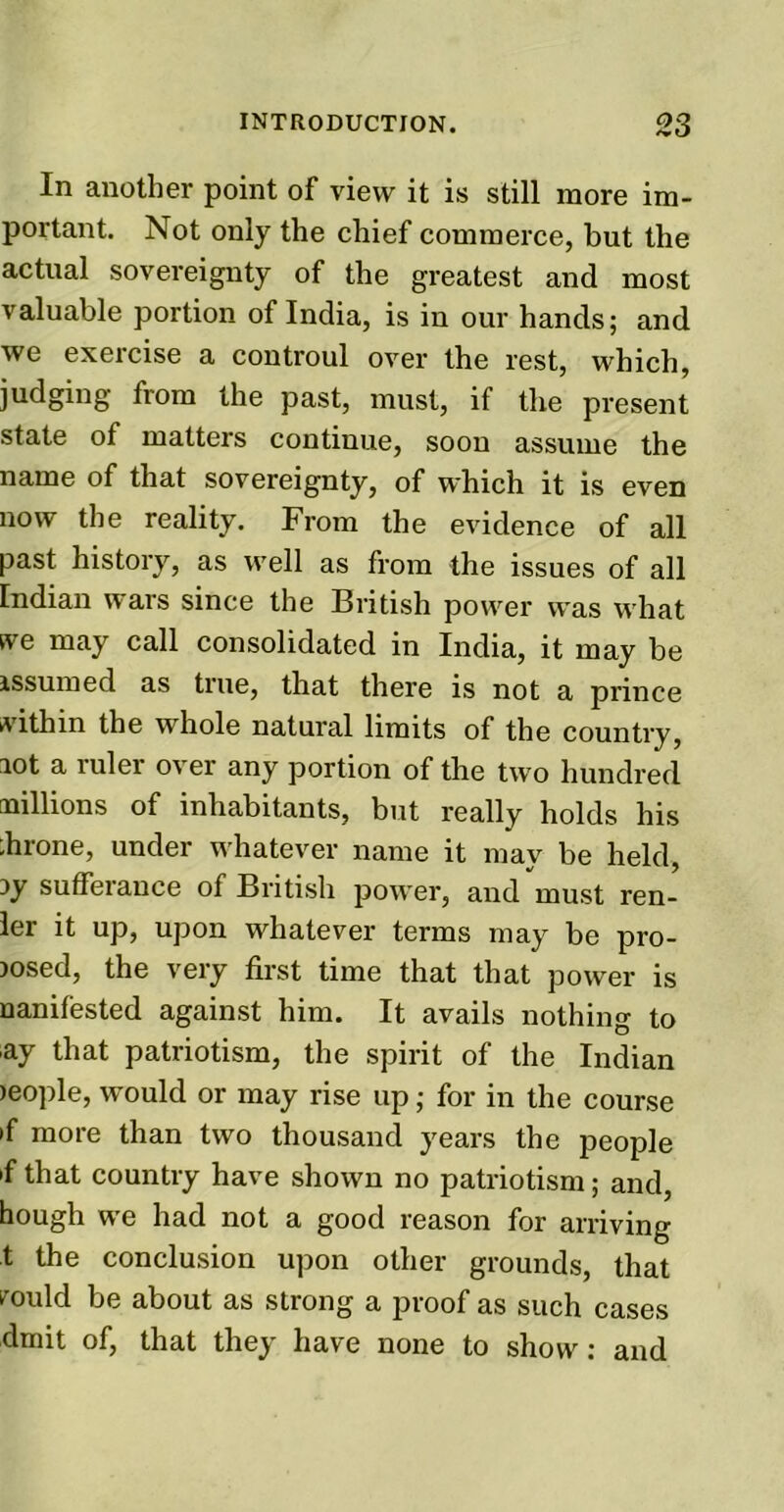 In another point of view it is still more im- portant. Not only the chief commerce, but the actual sovereignty of the greatest and most valuable portion of India, is in our hands; and we exercise a controul over the rest, which, judging from the past, must, if the present state of matters continue, soon assume the name of that sovereignty, of which it is even now the reality. From the evidence of all past history, as well as from the issues of all Indian wars since the British power was what tve may call consolidated in India, it may be assumed as true, that there is not a prince within the whole natural limits of the country, aot a ruler over any portion of the two hundred millions of inhabitants, but really holds his ;hrone, under whatever name it may be held, ay sufferance of British power, and must ren- ler it up, upon whatever terms may be pro- posed, the very first time that that power is nanifested against him. It avails nothing to ay that patriotism, the spirit of the Indian >eople, would or may rise up; for in the course >f more than two thousand years the people 'f that country have shown no patriotism; and, hough we had not a good reason for arriving t the conclusion upon other grounds, that rould be about as strong a proof as such cases dmit of, that they have none to show: and