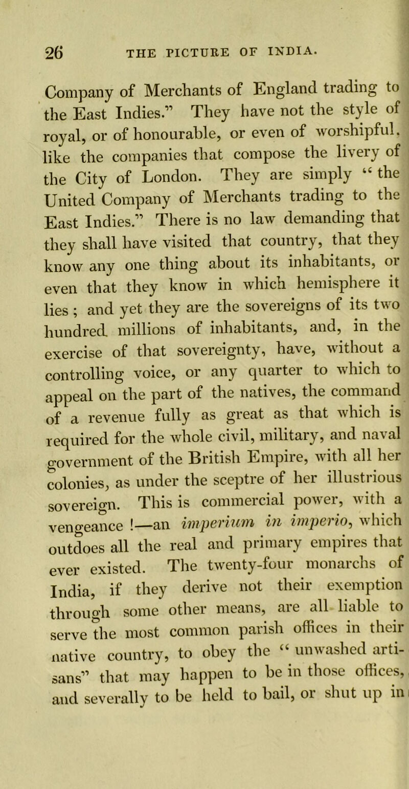 Company of Merchants of England trading to the East Indies.” They have not the style of royal, or of honourable, or even of worshipful, like the companies that compose the livery of the City of London. They are simply “ the United Company of Merchants trading to the East Indies.” There is no law demanding that they shall have visited that country, that they know any one thing about its inhabitants, oi even that they know in which hemisphere it lies ; and yet they are the sovereigns of its two hundred, millions of inhabitants, and, in the exercise of that sovereignty, have, without a controlling voice, or any quarter to which to appeal on the part of the natives, the command of a revenue fully as great as that which is required for the whole civil, military, and naval government of the British Empire, with all hei colonies, as under the sceptre of her illustrious sovereign. This is commercial power, with a vengeance !—an impcviii'M in impel io, w Inch outdoes all the real and primary empires that ever existed. The twenty-four monarchs of India, if they derive not their exemption through some other means, are all liable to serve the most common parish offices in their native country, to obey the “ unwashed arti- sans” that may happen to be in those offices, and severally to be held to bail, 01 shut up in;