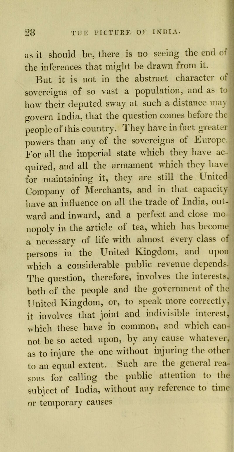 as it should be, there is no seeing the end of the inferences that might be drawn from it. But it is not in the abstract character of sovereigns of so vast a population, and as to how their deputed sway at such a distance may govern India, that the question comes before the people of this country. They have in fact greater powers than any of the sovereigns of Europe. For all the imperial state which they have ac- quired, and all the armament which they have for maintaining it, they are still the United Company of Merchants, and in that capacity have an influence on all the trade of India, out- ward and inward, and a perfect and close mo- nopoly in the article of tea, which has become a necessary of life with almost every class of persons in the United Kingdom, and upon which a considerable public revenue depends. The question, therefore, involves the interests, both of the people and the government of the United Kingdom, or, to speak more correctly, it involves that joint and indivisible interest, which these have in common, and which can- not be so acted upon, by any cause whatever, as to injure the one without injuring the other to an equal extent. Such are the general rea- sons for calling the public attention to the subject of India, without any reference to time or temporary causes