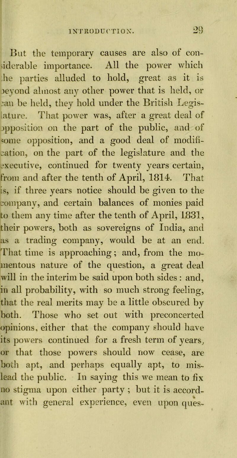 But the temporary causes are also of con- siderable importance. All the power which he parties alluded to hold, great as it is oeyond almost any other power that is held, or jan be held, they hold under the British Legis- lature. That power was, after a great deal of opposition on the part of the public, and of some opposition, and a good deal of modifi- cation, on the part of the legislature and the executive, continued for twenty years certain, from and after the tenth of April, 1814. That is, if three years notice should be given to the company, and certain balances of monies paid to them any time after the tenth of April, 1,831, their powers, both as sovereigns of India, and as a trading company, would be at an end. That time is approaching; and, from the mo- mentous nature of the question, a great deal will in the interim be said upon both sides : and, in all probability, with so much strong feeling, that the real merits may be a little obscured by both. Those who set out with preconcerted opinions, either that the company should have its powers continued for a fresh term of years, or that those powers should now cease, are both apt, and perhaps equally apt, to mis- lead the public. In saying this we mean to fix no stigma upon either party ; but it is accord- ant with general experience, even upon ques-