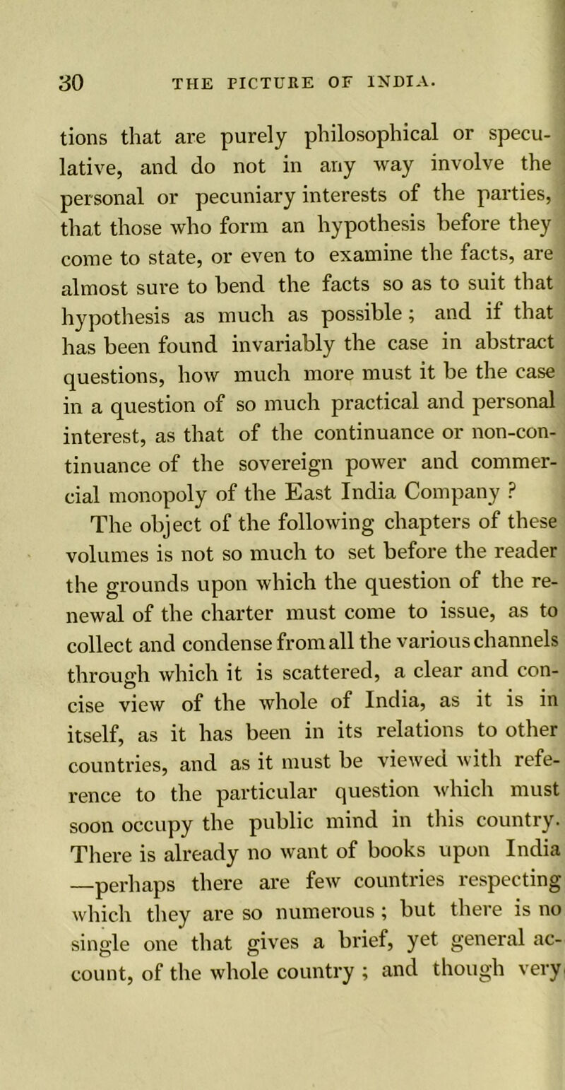 tions that are purely philosophical or specu- lative, and do not in any way involve the personal or pecuniary interests of the parties, that those who form an hypothesis before they come to state, or even to examine the facts, are almost sure to bend the facts so as to suit that hypothesis as much as possible; and if that has been found invariably the case in abstract questions, how much more must it be the case in a question of so much practical and personal interest, as that of the continuance or non-con- tinuance of the sovereign power and commer- cial monopoly of the East India Company ? The object of the following chapters of these volumes is not so much to set before the reader the grounds upon which the question of the re- newal of the charter must come to issue, as to collect and condense from all the various channels through which it is scattered, a clear and con- O .... cise view of the whole of India, as it is in itself, as it has been in its relations to other countries, and as it must be viewed with refe- rence to the particular question which must soon occupy the public mind in this country. There is already no want of books upon India —perhaps there are few countries respecting which they are so numerous; but there is no single one that gives a brief, yet general ac- count, of the whole country ; and though very