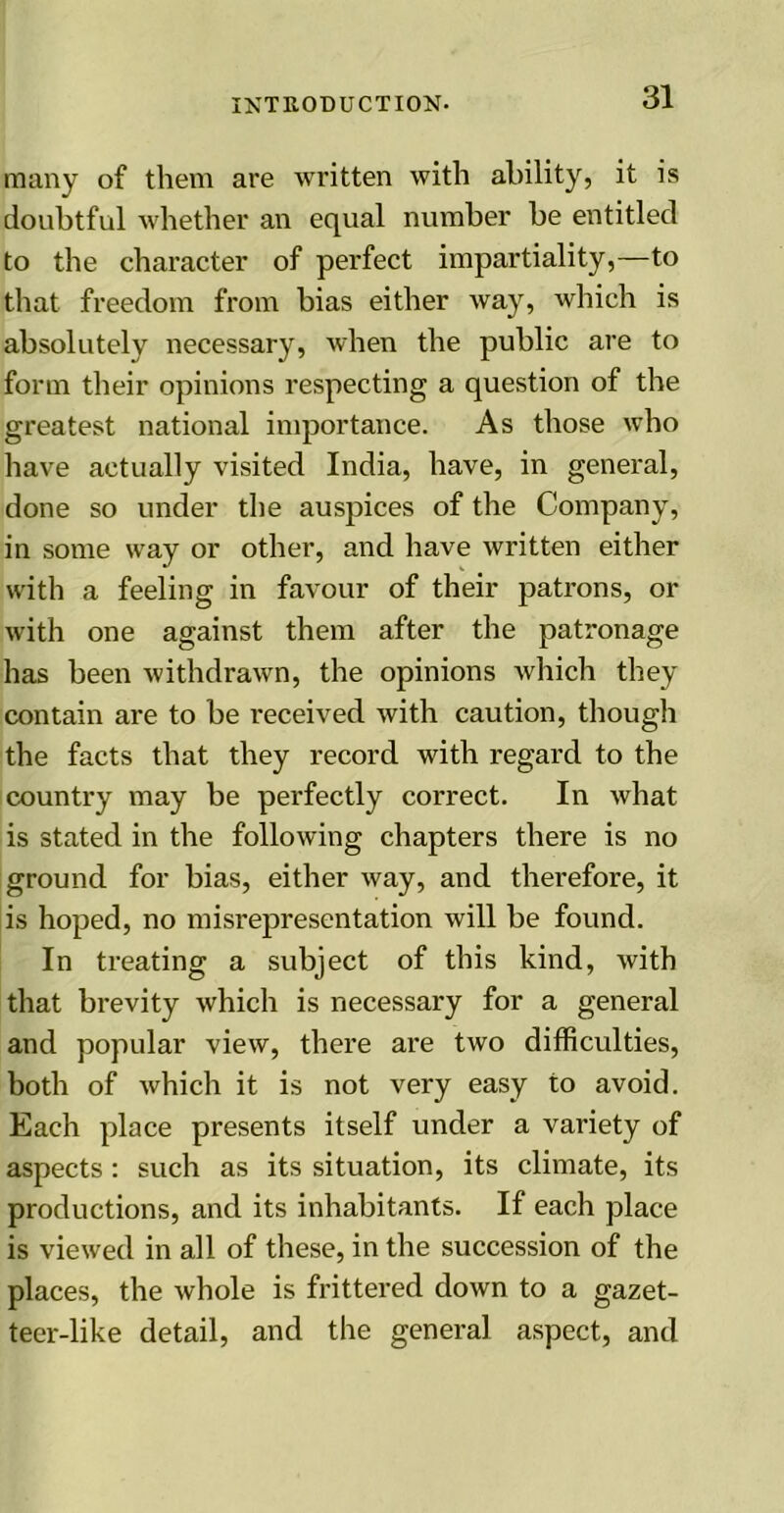 many of them are written with ability, it is doubtful whether an equal number be entitled to the character of perfect impartiality,—to that freedom from bias either way, which is absolutely necessary, when the public are to form their opinions respecting a question of the greatest national importance. As those who have actually visited India, have, in general, done so under the auspices of the Company, in some way or other, and have written either with a feeling in favour of their patrons, or with one against them after the patronage has been withdrawn, the opinions which they contain ai’e to be received with caution, though the facts that they record with regard to the country may be perfectly correct. In what is stated in the following chapters there is no ground for bias, either way, and therefore, it is hoped, no misrepresentation will be found. In treating a subject of this kind, with that brevity which is necessary for a general and popular view, there are two difficulties, both of which it is not very easy to avoid. Each place presents itself under a variety of aspects: such as its situation, its climate, its productions, and its inhabitants. If each place is viewed in all of these, in the succession of the places, the whole is frittered down to a gazet- teer-like detail, and the general aspect, and