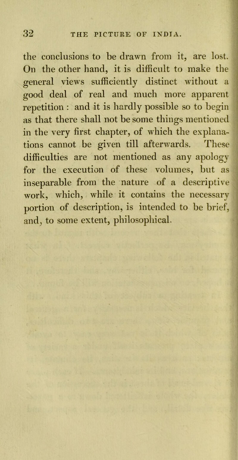 the conclusions to be drawn from it, are lost. On the other hand, it is difficult to make the general views sufficiently distinct without a good deal of real and much more apparent repetition : and it is hardly possible so to begin as that there shall not be some things mentioned in the very first chapter, of which the explana- tions cannot be given till afterwards. These difficulties are not mentioned as any apology for the execution of these volumes, but as inseparable from the nature of a descriptive work, which, while it contains the necessary portion of description, is intended to be brief, and, to some extent, philosophical.