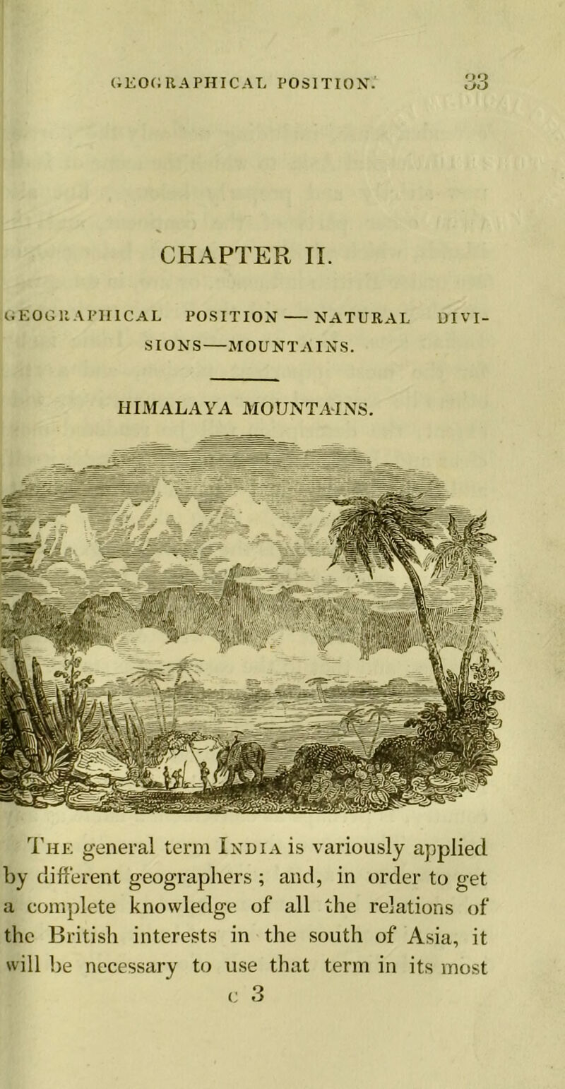 OQ CHAPTER II. GEOGRAPHICAL POSITION NATURAL DIVI- SIONS MOUNTAINS. HIMALAYA MOUNTAINS. The general term India is variously applied by different geographers ; and, in order to get a complete knowledge of all the relations of the British interests in the south of Asia, it will be necessary to use that term in its most c 3