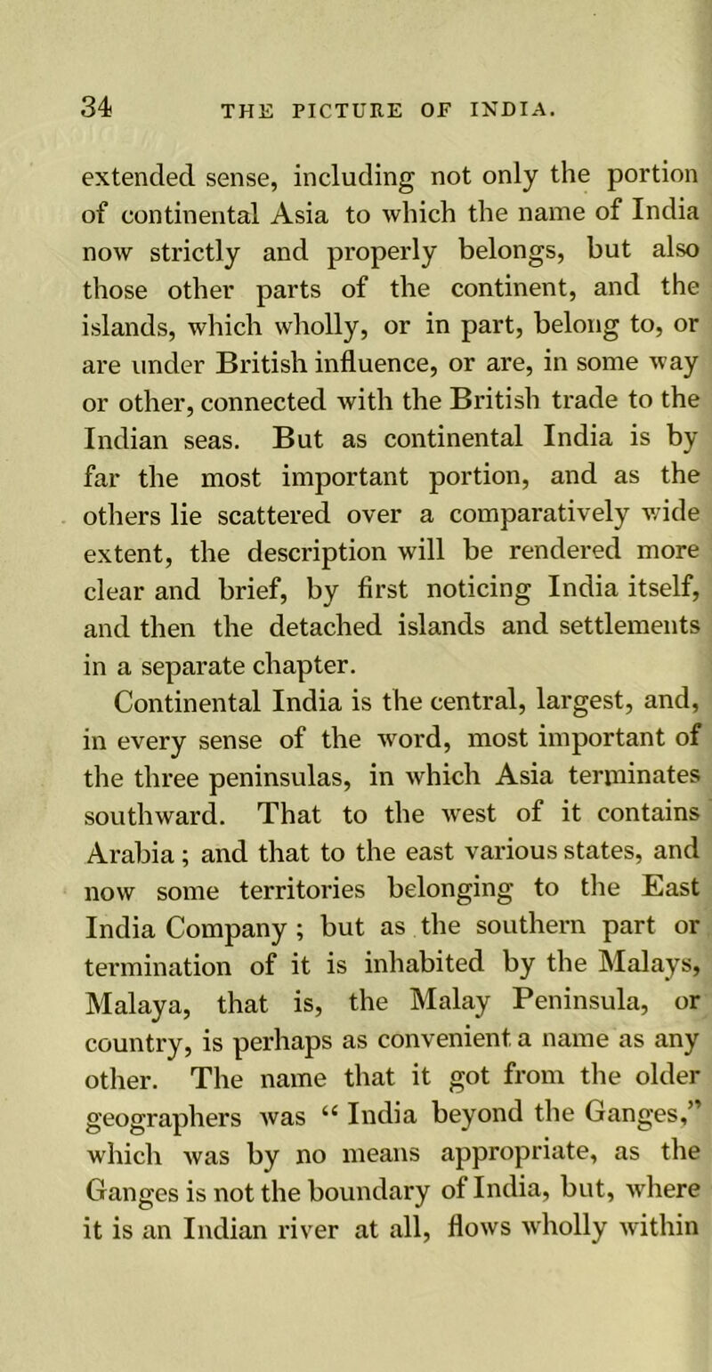 extended sense, including not only the portion of continental Asia to which the name of India now strictly and properly belongs, but also those other parts of the continent, and the islands, which wholly, or in part, belong to, or are under British influence, or are, in some way or other, connected with the British trade to the Indian seas. But as continental India is by far the most important portion, and as the others lie scattered over a comparatively wide extent, the description will be rendered more clear and brief, by first noticing India itself, and then the detached islands and settlements in a separate chapter. Continental India is the central, largest, and, in every sense of the word, most important of the three peninsulas, in which Asia terminates southward. That to the west of it contains Arabia; and that to the east various states, and now some territories belonging to the East India Company ; but as the southern part or termination of it is inhabited by the Malays, Malaya, that is, the Malay Peninsula, or country, is perhaps as convenient a name as any other. The name that it got from the older geographers was “ India beyond the Ganges,” which was by no means appropriate, as the Ganges is not the boundary of India, but, where it is an Indian river at all, flows wholly within