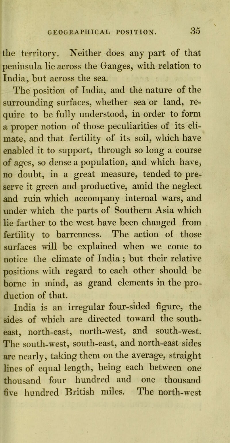 the territory. Neither does any part of that peninsula lie across the Ganges, with relation to India, but across the sea. The position of India, and the nature of the surrounding surfaces, whether sea or land, re- quire to be fully understood, in order to form a proper notion of those peculiarities of its cli- mate, and that fertility of its soil, which have enabled it to support, through so long a course of ages, so dense a population, and which have, no doubt, in a great measure, tended to pre- serve it green and productive, amid the neglect and ruin which accompany internal wars, and under which the parts of Southern Asia which lie farther to the west have been changed from fertility to barrenness. The action of those surfaces will be explained when we come to notice the climate of India ; but their relative positions with regard to each other should be borne in mind, as grand elements in the pro- duction of that. India is an irregular four-sided figure, the sides of which are directed toward the south- east, north-east, north-west, and south-west. The south-west, south-east, and north-east sides are nearly, taking them on the average, straight lines of equal length, being each between one thousand four hundred and one thousand five hundred British miles. The north-west