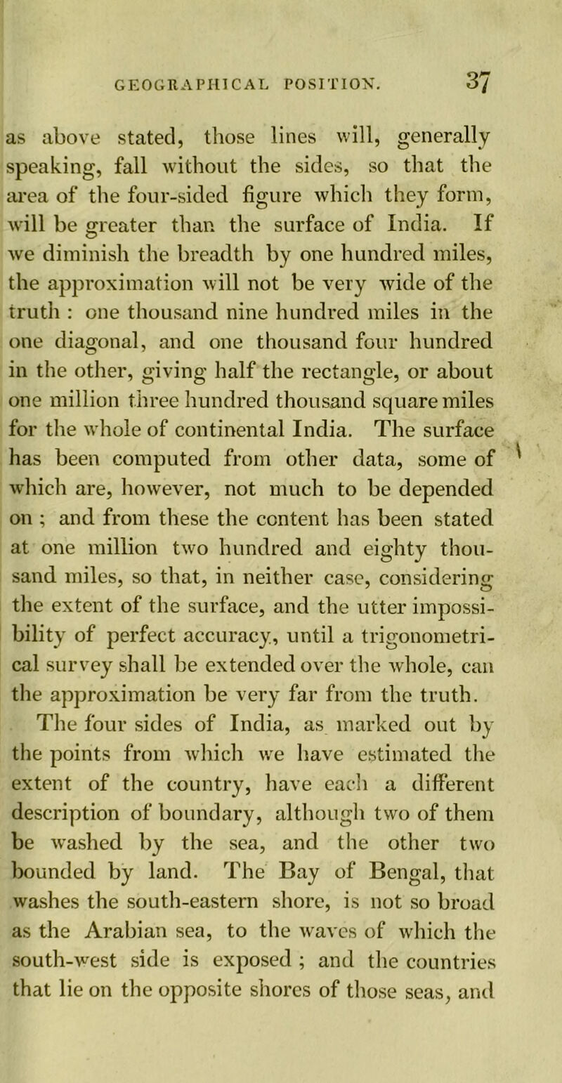 as above stated, those lines will, generally speaking, fall without the sides, so that the area of the four-sided figure which they form, will be greater than the surface of India. If we diminish the breadth by one hundred miles, the approximation will not be very wide of the truth : one thousand nine hundred miles in the one diagonal, and one thousand four hundred in the other, giving half the rectangle, or about one million three hundred thousand square miles for the whole of continental India. The surface has been computed from other data, some of which are, however, not much to be depended on ; and from these the content has been stated at one million two hundred and eighty thou- sand miles, so that, in neither case, considering the extent of the surface, and the utter impossi- bility of perfect accuracy, until a trigonometri- cal survey shall be extended over the whole, can the approximation be very far from the truth. The four sides of India, as marked out by the points from which we have estimated the extent of the country, have each a different desci’iption of boundary, although two of them be washed by the sea, and the other two bounded by land. The Bay of Bengal, that washes the south-eastern shore, is not so broad as the Arabian sea, to the waves of which the south-west side is exposed ; and the countries that lie on the opposite shores of those seas, and