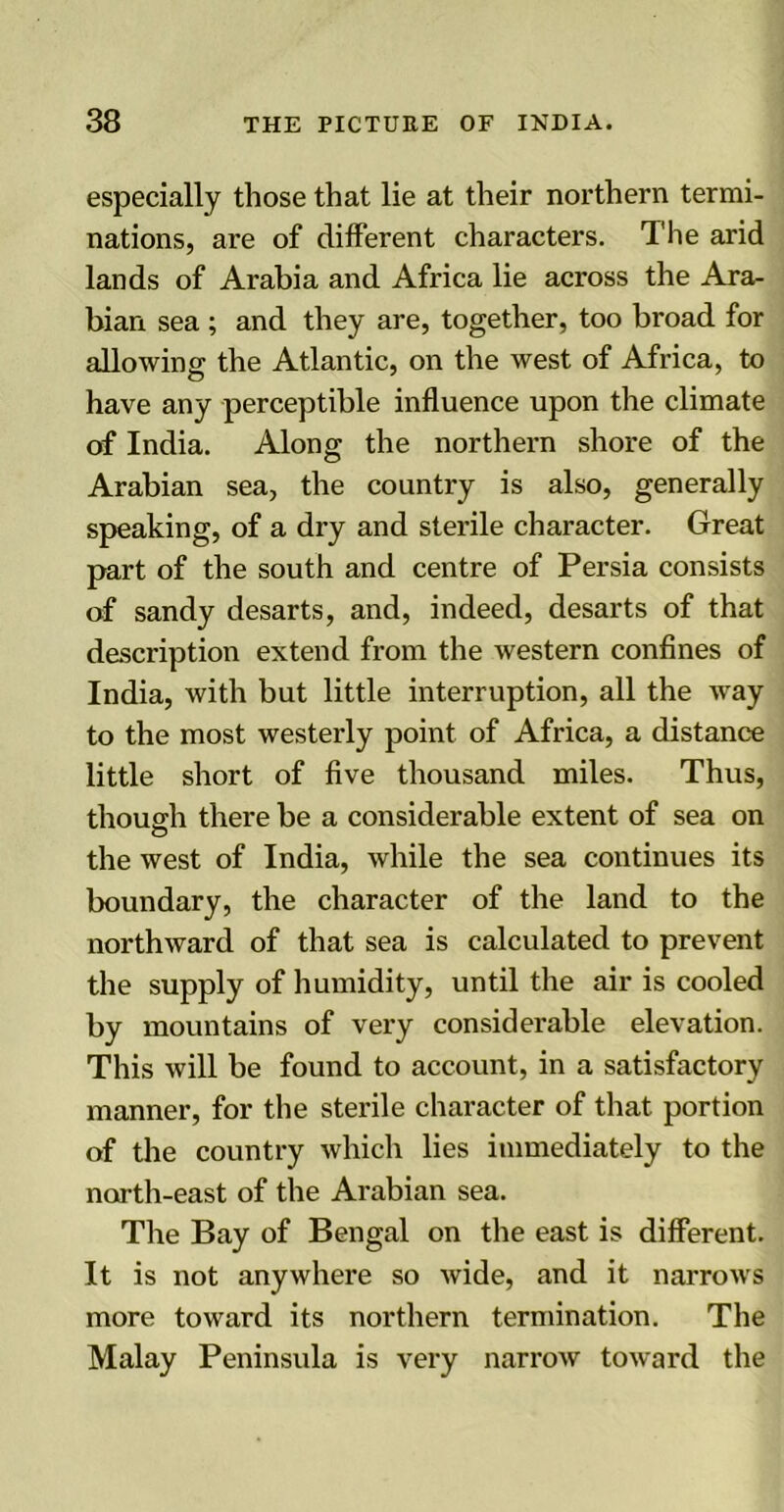 especially those that lie at their northern termi- nations, are of different characters. The arid lands of Arabia and Africa lie across the Ara- bian sea ; and they are, together, too broad for allowing the Atlantic, on the west of Africa, to have any perceptible influence upon the climate of India. Along the northern shore of the Arabian sea, the country is also, generally speaking, of a dry and sterile character. Great part of the south and centre of Persia consists of sandy desarts, and, indeed, desarts of that description extend from the western confines of India, with but little interruption, all the way to the most westerly point of Africa, a distance little short of five thousand miles. Thus, though there be a considerable extent of sea on o the west of India, while the sea continues its boundary, the character of the land to the northward of that sea is calculated to prevent the supply of humidity, until the air is cooled by mountains of very considerable elevation. This will be found to account, in a satisfactory manner, for the sterile character of that portion of the country which lies immediately to the north-east of the Arabian sea. The Bay of Bengal on the east is different. It is not anywhere so wide, and it narrows more toward its northern termination. The Malay Peninsula is very narrow toward the