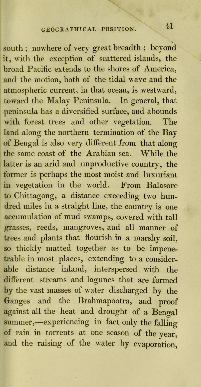 41 south ; nowhere of very great breadth ; beyond it, with the exception of scattered islands, the broad Pacific extends to the shores of America, and the motion, both of the tidal wave and the atmospheric current, in that ocean, is westward, toward the Malay Peninsula. In general, that peninsula has a diversified surface, and abounds with forest trees and other vegetation. The land along the northern termination of the Bay of Bengal is also very different from that along the same coast of the Arabian sea. While the latter is an arid and unproductive country, the former is perhaps the most moist and luxuriant in vegetation in the world. From Balasore to Chittagong, a distance exceeding two hun- dred miles in a straight line, the counti'y is one accumulation of mud swamps, covered with tall grasses, reeds, mangroves, and all manner of trees and plants that flourish in a marshy soil, so thickly matted together as to be impene- trable in most places, extending to a consider- able distance inland, interspersed with the different streams and lagunes that are formed by the vast masses of water discharged by the Ganges and the Brahmapootra, and proof against all the heat and drought of a Bengal summer,—experiencing in fact only the falling of rain in torrents at one season of the year, and the raising of the water by evaporation,