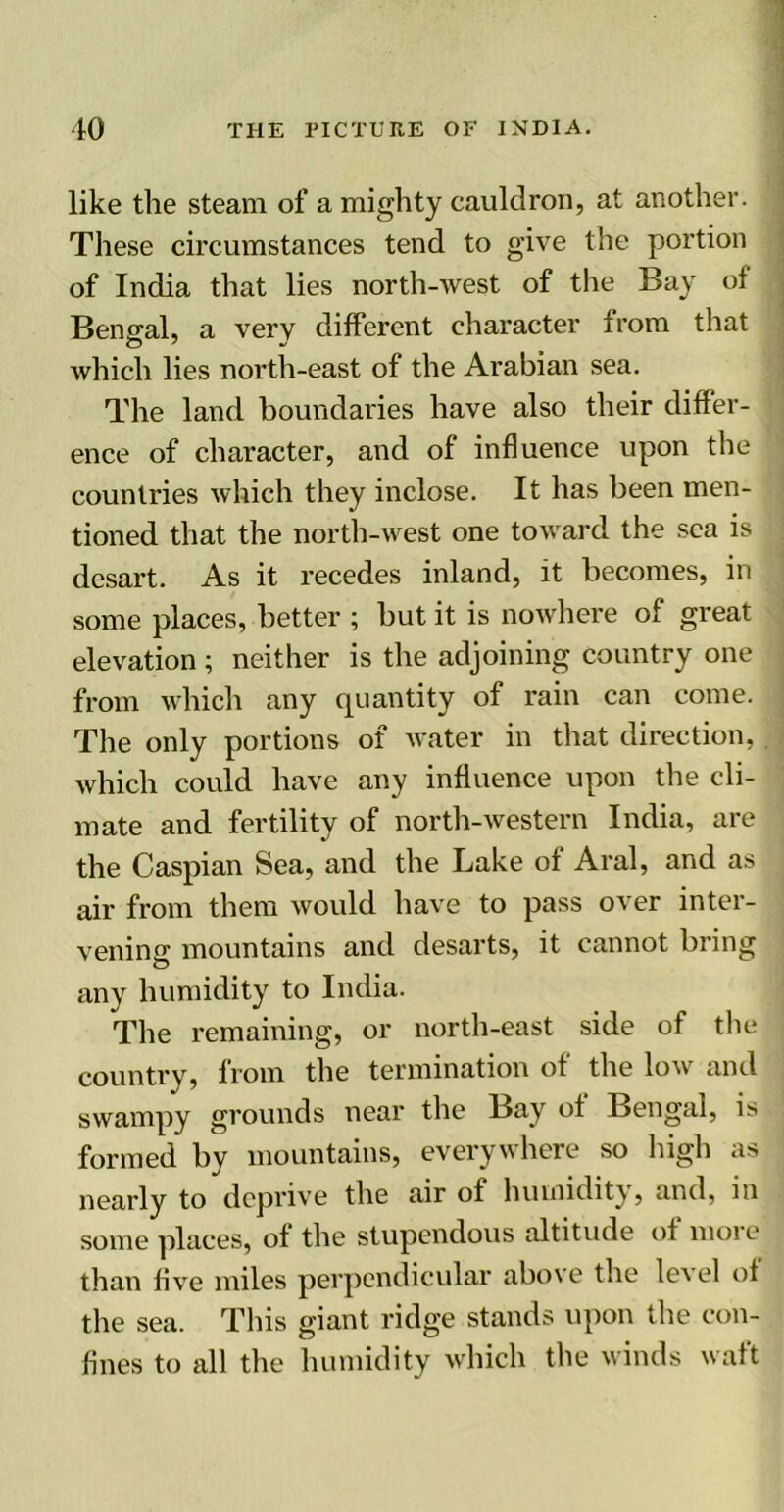 like the steam of a mighty cauldron, at another. These circumstances tend to give the portion of India that lies north-west of the Bay ot Bengal, a very different character from that which lies north-east of the Arabian sea. The land boundaries have also their differ- ence of character, and of influence upon the countries which they inclose. It has been men- tioned that the north-west one toward the sea is desart. As it recedes inland, it becomes, in some places, better ; but it is nowhere of great elevation ; neither is the adjoining country one from which any quantity of rain can come. The only portions of water in that direction, which could have any influence upon the cli- mate and fertility of north-western India, are the Caspian Sea, and the Lake of Aral, and as air from them would have to pass over inter- vening mountains and desarts, it cannot bring any humidity to India. The remaining, or north-east side of the country, from the termination of the low and swampy grounds near the Bay ot Bengal, is formed by mountains, everywhere so high as nearly to deprive the air of humidity, and, m some places, of the stupendous altitude of moie than five miles perpendicular above the level ot the sea. This giant ridge stands upon the con- fines to all the humidity which the winds waft