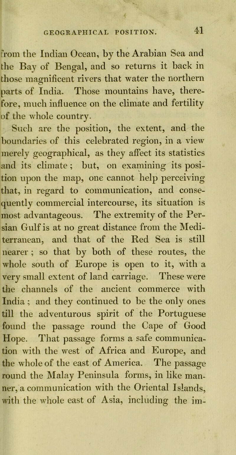 From the Indian Ocean, by the Arabian Sea and the Bay of Bengal, and so returns it back in those magnificent rivers that water the northern parts of India. Those mountains have, there- fore, much influence on the climate and fertility of the whole country. Such are the position, the extent, and the boundaries of this celebrated region, in a view merely geographical, as they affect its statistics and its climate; but, on examining its posi- tion upon the map, one cannot help perceiving that, in regard to communication, and conse- quently commercial intercourse, its situation is most advantageous. The extremity of the Per- sian Gulf is at no great distance from the Medi- terranean, and that of the Red Sea is still nearer ; so that by both of these routes, the whole south of Europe is open to it, with a very small extent of land carriage. These were the channels of the ancient commerce with India; and they continued to be the only ones till the adventurous spirit of the Portuguese found the passage round the Cape of Good Hope. That passage forms a safe communica- tion with the west of Africa and Europe, and the whole of the east of America. The passage round the Malay Peninsula forms, in like man- ner, a communication with the Oriental Islands, with the whole east of Asia, including the im-