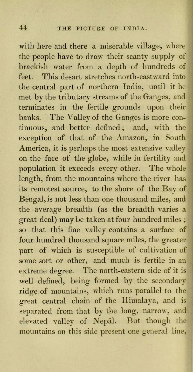 with here and there a miserable village, where the people have to draw their scanty supply of brackish water from a depth of hundreds of feet. This desart stretches north-eastward into the central part of northern India, until it be met by the tributary streams of the Ganges, and terminates in the fertile grounds upon their banks. The Valley of the Ganges is more con- tinuous, and better defined; and, with the exception of that of the Amazon, in South America, it is perhaps the most extensive valley ; on the face of the globe, while in fertility and population it exceeds every other. The whole , length, from the mountains where the river has its remotest source, to the shore of the Bay of Bengalis not less than one thousand miles, and the average breadth (as the breadth varies a great deal) may be taken at four hundred miles ; so that this fine valley contains a surface of four hundred thousand square miles, the greater part of which is susceptible of cultivation of some sort or other, and much is fertile in an extreme decree. The north-eastern side of it is : O well defined, being formed by the secondary ridge of mountains, which runs parallel to the great central chain of the Himalaya, and is separated from that by the long, narrow, and elevated valley of Nepal. But though the mountains on this side present one general line,