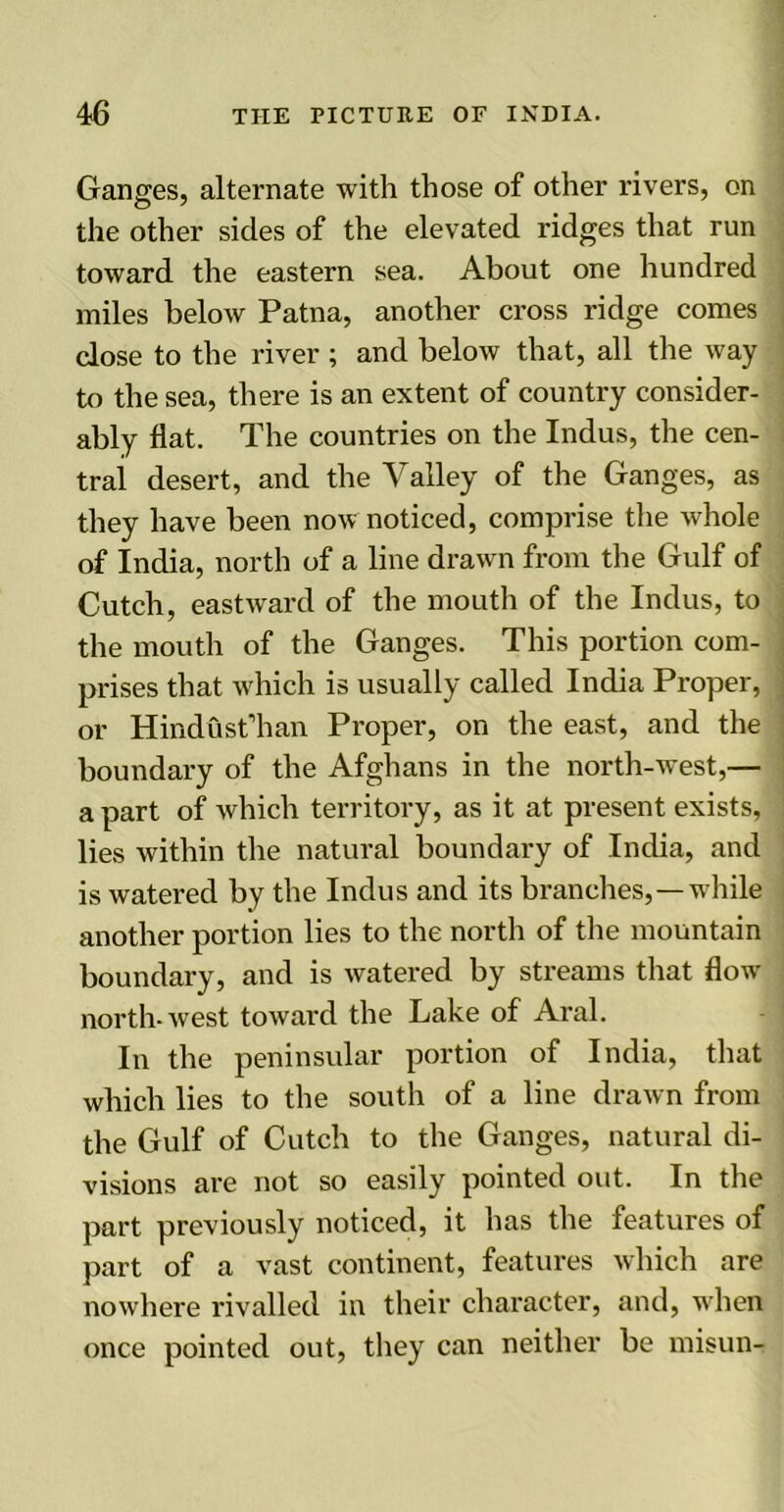 Ganges, alternate with those of other rivers, on the other sides of the elevated ridges that run toward the eastern sea. About one hundred miles below Patna, another cross ridge comes dose to the river; and below that, all the way to the sea, there is an extent of country consider- ably flat. The countries on the Indus, the cen- tral desert, and the Valley of the Ganges, as they have been now noticed, comprise the whole of India, north of a line drawn from the Gulf of Cutch, eastward of the mouth of the Indus, to the mouth of the Ganges. This portion com- prises that which is usually called India Proper, or Hindust’han Proper, on the east, and the boundary of the Afghans in the north-west,— a part of which territory, as it at present exists, ! lies within the natural boundary of India, and is watered by the Indus and its branches,—while another portion lies to the north of the mountain boundary, and is watered by streams that flow north-west toward the Lake of Aral. In the peninsular portion of India, that which lies to the south of a line drawn from the Gulf of Cutch to the Ganges, natural di- visions are not so easily pointed out. In the part previously noticed, it has the features of part of a vast continent, features which are nowhere rivalled in their character, and, when once pointed out, they can neither be misun-