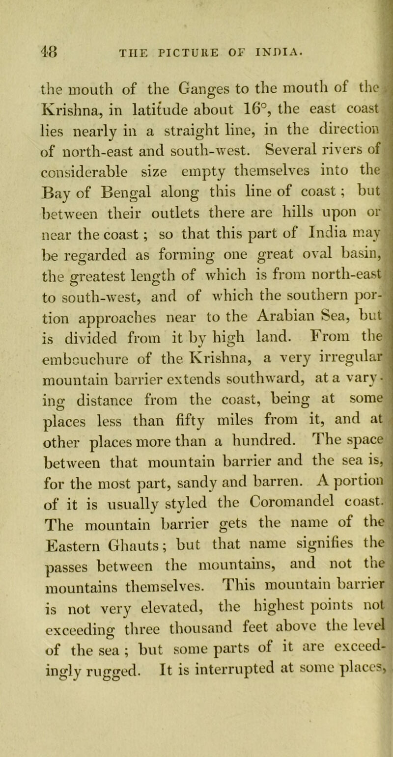 the mouth of the Ganges to the mouth of the A Krishna, in latitude about 16°, the east coast j lies nearly in a straight line, in the direction of north-east and south-west. Several rivers of considerable size empty themselves into the t Bay of Bengal along this line of coast; but between their outlets there are hills upon or ( near the coast; so that this part of India may j be regarded as forming one great oval basin, the greatest length of which is from north-east i to south-west, and of which the southern por- tion approaches near to the Arabian Sea, but' is divided from it by high land. From the embouchure of the Krishna, a very irregular • mountain barrier extends southward, at a vary* ing distance from the coast, being at some places less than fifty miles from it, and at other places more than a hundred. The space ; between that mountain barrier and the sea is, for the most part, sandy and barren. A portion of it is usually styled the Coromandel coast. The mountain barrier gets the name of the Eastern Ghauts; but that name signifies the passes between the mountains, and not the mountains themselves. This mountain barrier is not very elevated, the highest points not exceeding three thousand feet above the le\el of the sea ; but some parts of it are exceed- ingly rugged. It is interrupted at some places,