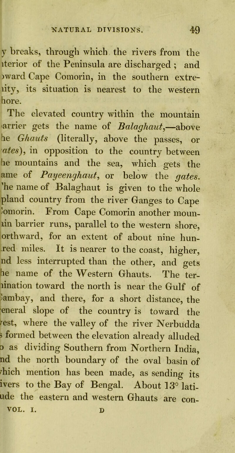 y breaks, through which the rivers from the iterior of the Peninsula are discharged ; and sward Cape Comorin, in the southern extre- lity, its situation is nearest to the western bore. The elevated country within the mountain ■airier gets the name of Bala-ghaut,—above be Ghauts (literally, above the passes, or ates), in opposition to the country between be mountains and the sea, which gets the ame of Payeenghaut, or below the gates. ’he name of Balaghaut is given to the whole pland country from the river Ganges to Cape Jomorin. From Cape Comorin another moun- lin barrier runs, parallel to the western shore, orthward, for an extent of about nine hun- .red miles. It is nearer to the coast, higher, nd less interrupted than the other, and gets he name of the Western Ghauts. The ter- lination toward the north is near the Gulf of )ambay, and there, for a short distance, the eneral slope of the country is toward the ?est, where the valley of the river Nerbudda 5 formed between the elevation already alluded o as dividing Southern from Northern India, nd the north boundary of the oval basin of diich mention has been made, as sending its ivers to the Bay of Bengal. About 13° lati- ude the eastern and western Ghauts are con- vol. i. d