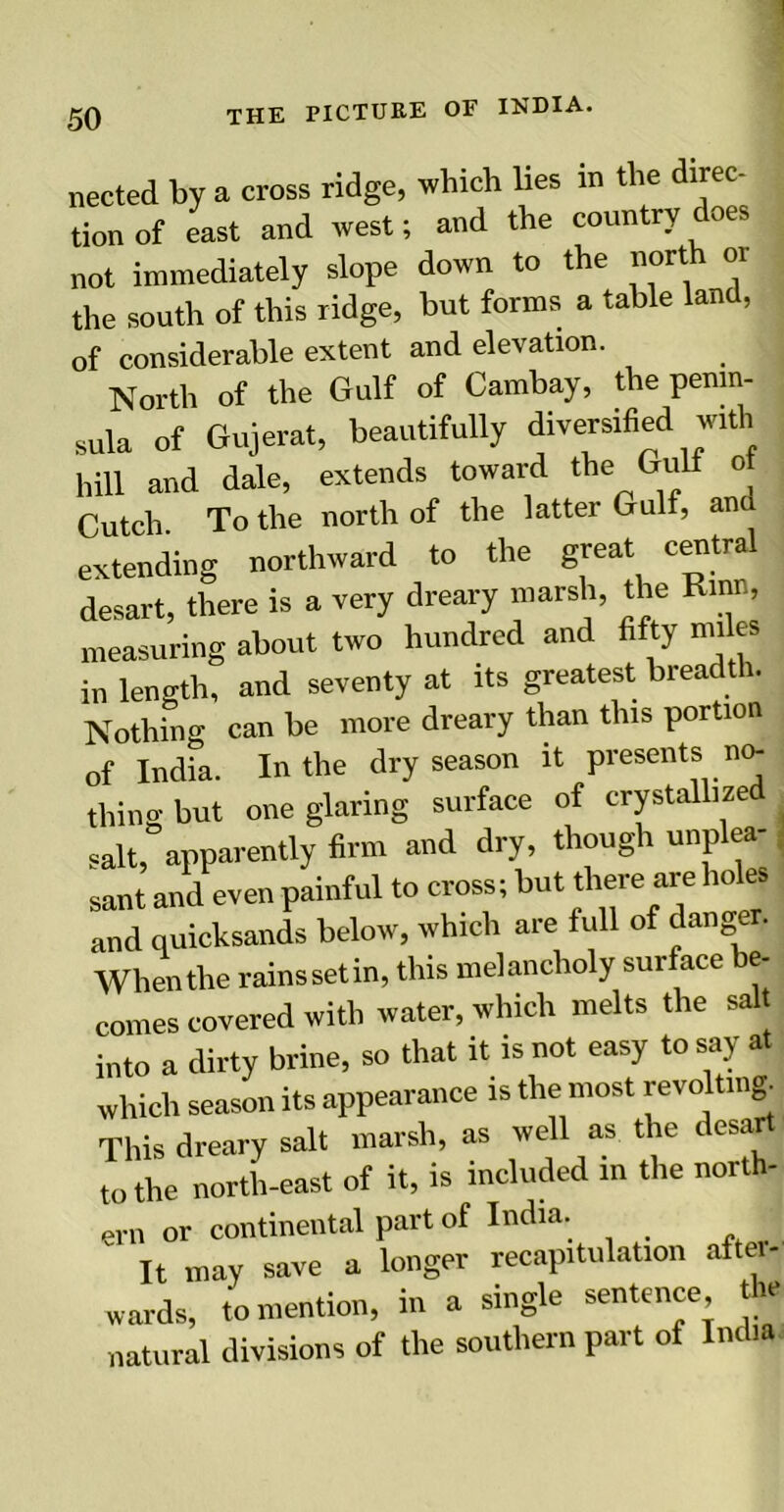 nected by a cross ridge, which lies in the direc- tion of east and west; and the country does not immediately slope down to the north or the south of this ridge, but forms a table land, of considerable extent and elevation. North of the Gulf of Cambay, the penin- sula of Gujerat, beautifully diversified with hill and dale, extends toward the Gulf ot Cutch To the north of the latter Gulf, ana extending northward to the great central desart, there is a very dreary marsh, the Rinn, measuring about two hundred and fifty miles in length, and seventy at its greatest breadth. Nothing can be more dreary than this portion nf India. In the dry season it presents no- thing but one glaring surface of crystallized salt, apparently firm and dry, though unplea- sant and even painful to cross; but there are holes and quicksands below, which are full of danger. When the rainssetin, this melancholy surface be- comes covered with water, which melts the sal into a dirty brine, so that it is not easy to say at which season its appearance is the most revolting. This dreary salt marsh, as well as the desart to the north-east of it, is included in the north- ern or continental part of India. It may save a longer recapitulation aitei- wards, to mention, in a single sentence the natural divisions of the southern part of India