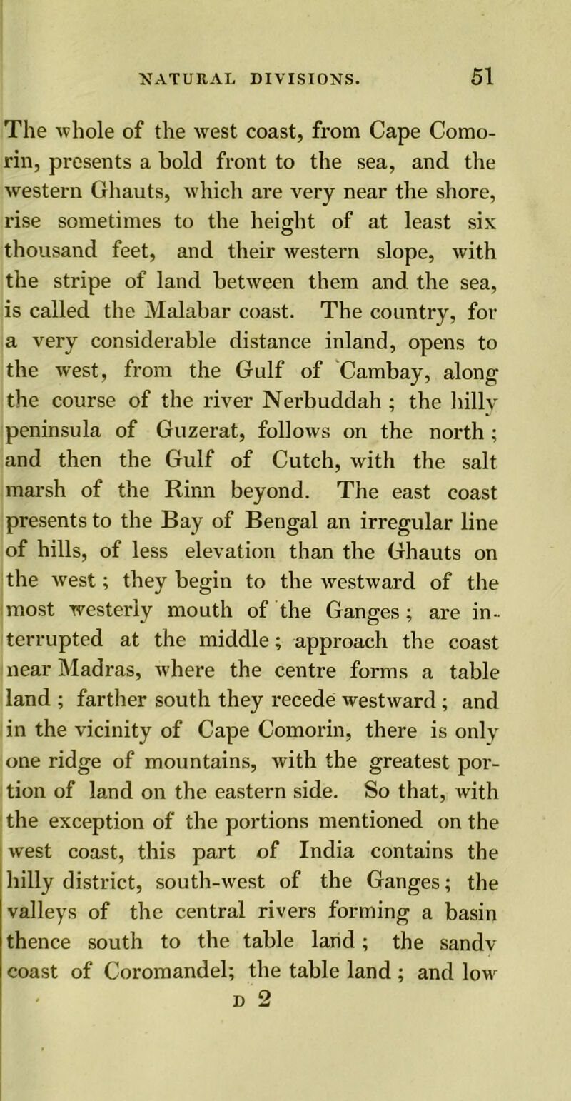 The whole of the west coast, from Cape Como- rin, presents a bold front to the sea, and the western Ghauts, which are very near the shore, rise sometimes to the height of at least six thousand feet, and their western slope, with the stripe of land between them and the sea, is called the Malabar coast. The country, for a very considerable distance inland, opens to the west, from the Gulf of Cambay, along the course of the river Nerbuddah ; the hilly peninsula of Guzerat, follows on the north ; and then the Gulf of Cutch, with the salt marsh of the Rinn beyond. The east coast presents to the Bay of Bengal an irregular line of hills, of less elevation than the Ghauts on the west; they begin to the westward of the most westerly mouth of the Ganges; are in- terrupted at the middle; approach the coast near Madras, where the centre forms a table land ; farther south they recede westward; and in the vicinity of Cape Comorin, there is only one ridge of mountains, with the greatest por- tion of land on the eastern side. So that, with the exception of the portions mentioned on the west coast, this part of India contains the hilly district, south-west of the Ganges; the valleys of the central rivers forming a basin thence south to the table land; the sandv coast of Coromandel; the table land; and low