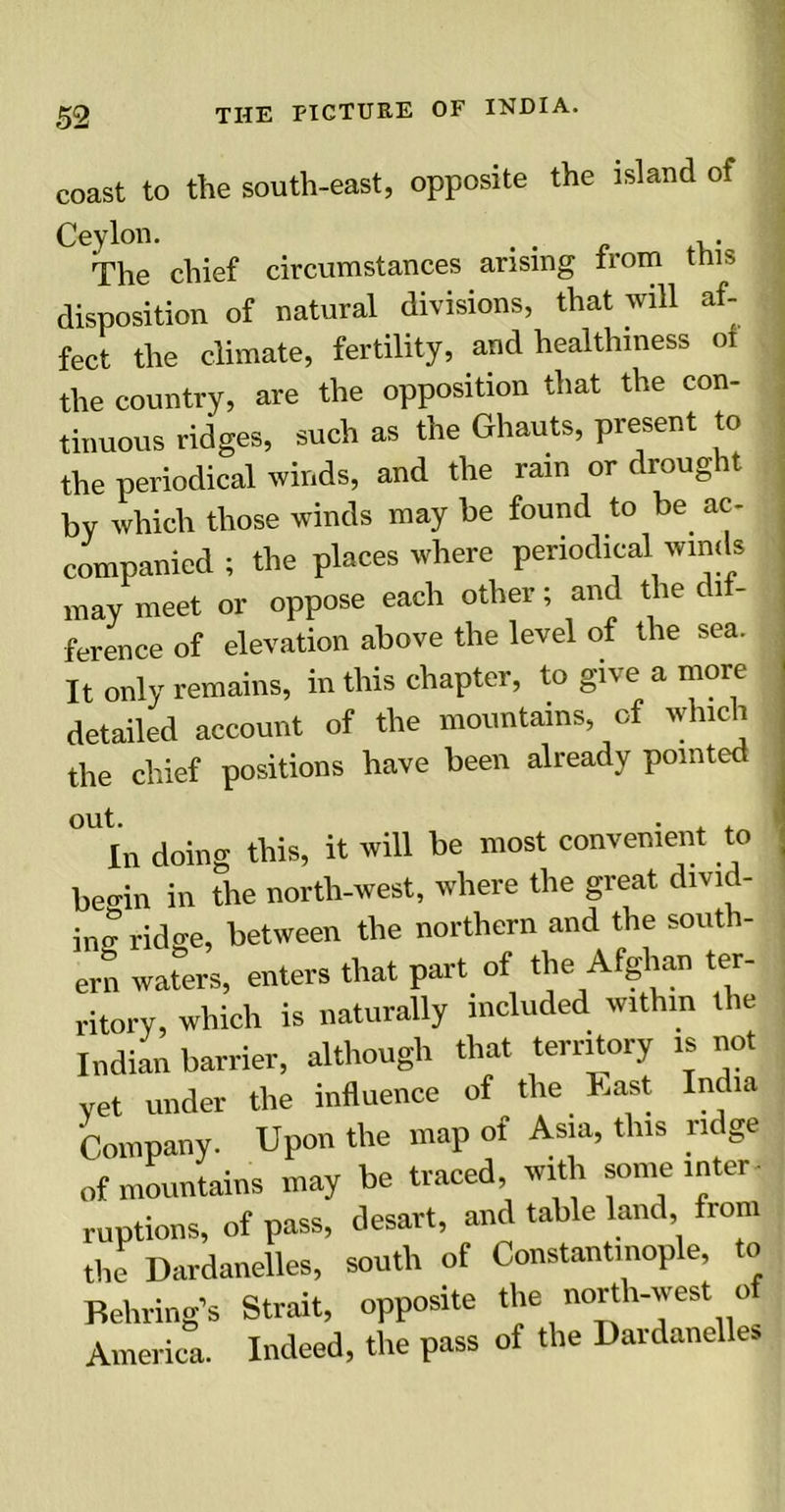 coast to the south-east, opposite the island of Ceylon. . The chief circumstances arising from this disposition of natural divisions, that will af- fect the climate, fertility, and healthiness oi the country, are the opposition that the con- tinuous ridges, such as the Ghauts, present to the periodical winds, and the rain or droug it by which those winds may he found to be ac- companied ; the places where periodical winds may meet or oppose each other; and the di - ference of elevation above the level of the sea. It only remains, in this chapter, to give a more detailed account of the mountains of which the chief positions have been already pointed In doing this, it will be most convenient to begin in the north-west, where the great divid- ing ridge, between the northern and the south- ern waters, enters that part of the Afghan ter- ritory, which is naturally included within the Indian barrier, although that territory is not vet under the influence of the East India Company. Upon the map of Asia, this ridge of mountains may be traced with some inter- ruptions, of pass, desart, and table land, from the Dardanelles, south of Constantinople, to Behring’s Strait, opposite the north-west o America. Indeed, the pass of the Dardanelles