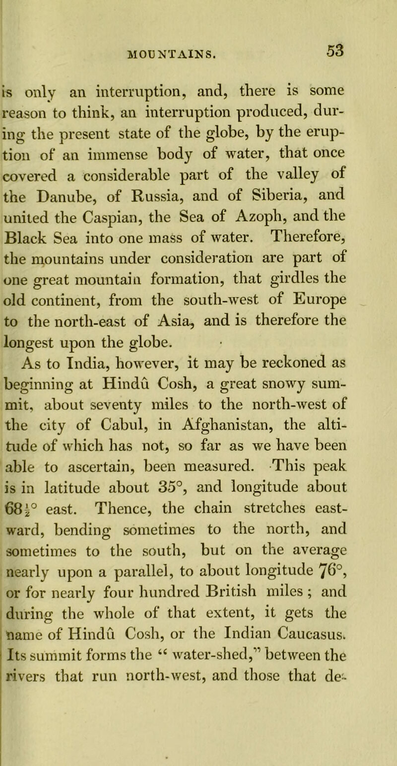 is only an interruption, and, there is some reason to think, an interruption produced, dur- ing the present state of the globe, by the erup- tion of an immense body of water, that once covered a considerable part of the valley of the Danube, of Russia, and of Siberia, and united the Caspian, the Sea of Azoph, and the Black Sea into one mass of water. Therefore, the mountains under consideration are part of one great mountain formation, that girdles the old continent, from the south-west of Europe to the north-east of Asia, and is therefore the longest upon the globe. As to India, however, it may be reckoned as beginning at Hindu Cosh, a great snowy sum- mit, about seventy miles to the north-west of the city of Cabul, in Afghanistan, the alti- tude of which has not, so far as we have been able to ascertain, been measured. This peak is in latitude about 35°, and longitude about 68east. Thence, the chain stretches east- ward, bending sometimes to the north, and sometimes to the south, but on the average nearly upon a parallel, to about longitude 76°, or for nearly four hundred British miles ; and during the whole of that extent, it gets the name of Hindu Cosh, or the Indian Caucasus. Its summit forms the “ water-shed,” between the rivers that run north-west, and those that de~