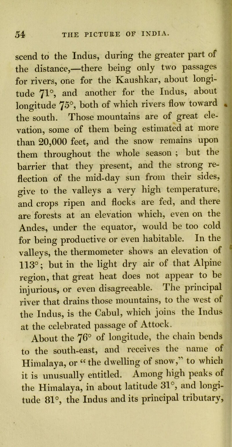 scend to the Indus, during the greater part of the distance,—there being only two passages for rivers, one for the Kaushkar, about longi- tude 71°, and another for the Indus, about longitude 75°, both of which rivers flow toward * the south. Those mountains are of great ele- vation, some of them being estimated at more than 20,000 feet, and the snow remains upon them throughout the whole season ; but the barrier that they present, and the strong re- flection of the mid-day sun from their sides, give to the valleys a very high temperature, and crops ripen and flocks are fed, and there are forests at an elevation which, even on the Andes, under the equator, would be too cold for being productive or even habitable. In the valleys, the thermometer shows an elevation of 113°; but in the light dry air of that Alpine region, that great heat does not appear to be injurious, or even disagreeable. The principal river that drains those mountains, to the west of the Indus, is the Cabul, which joins the Indus at the celebrated passage of Attock. About the 76° of longitude, the chain bends to the south-east, and receives the name of Himalaya, or “ the dwelling of snow,” to which it is unusually entitled. Among high peaks of the Himalaya, in about latitude 31°, and longi- tude 81°, the Indus and its principal tributary.