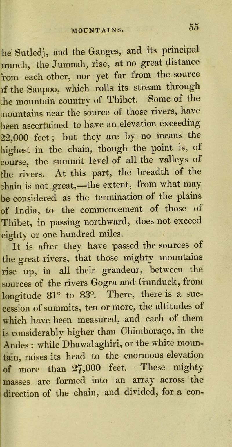 he Sutledj, and the Ganges, and its principal irancli, the Jumnah, rise, at no great distance rom each other, nor yet far from the source >f the Sanpoo, which rolls its stream through ;he mountain country of Thibet, home of the Mountains near the source of those rivers, have been ascertained to have an elevation exceeding 22,000 feet; but they are by no means the highest in the chain, though the point is, of course, the summit level of all the valleys of the rivers. At this part, the breadth of the chain is not great,—the extent, from what may be considered as the termination of the plains of India, to the commencement of those of Thibet, in passing northward, does not exceed eighty or one hundred miles. It is after they have passed the sources of the great rivers, that those mighty mountains rise up, in all their grandeur, between the sources of the rivers Gogra and Gunduck, from longitude 81° to 83°. There, there is a suc- cession of summits, ten or more, the altitudes ol which have been measured, and each of them is considerably higher than Chimborazo, in the Andes : while Dhawalaghiri, or the white moun- tain, raises its head to the enormous elevation of more than 27,000 feet. These mighty masses are formed into an array across the direction of the chain, and divided, for a con-