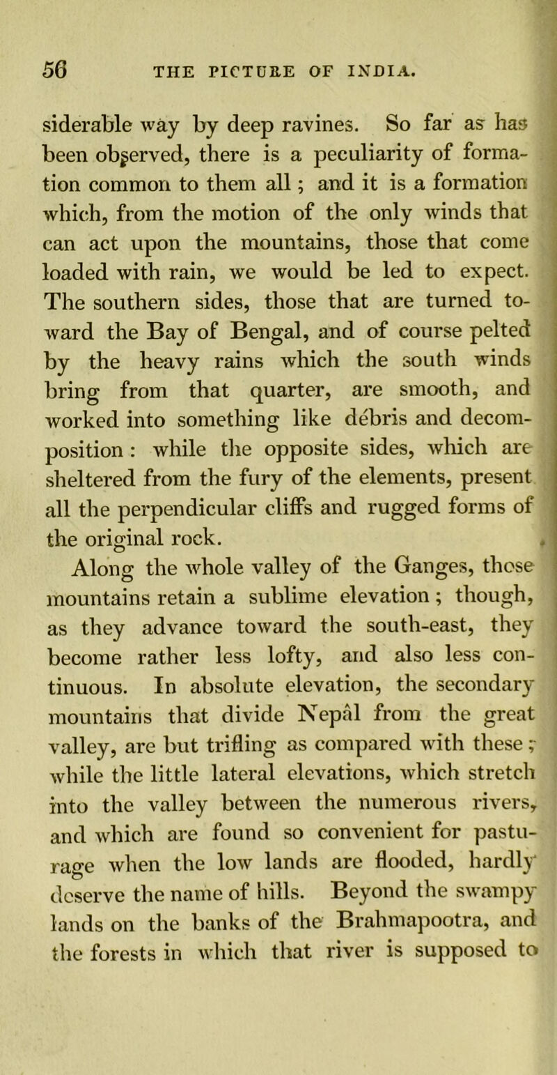 siderable way by deep ravines. So far as has been observed, there is a peculiarity of forma- tion common to them all; and it is a formation which, from the motion of the only winds that can act upon the mountains, those that come loaded with rain, we would be led to expect. The southern sides, those that are turned to- ward the Bay of Bengal, and of course pelted by the heavy rains which the south winds bring from that quarter, are smooth, and worked into something like debris and decom- position : while the opposite sides, which are sheltered from the fury of the elements, present all the perpendicular cliffs and rugged forms of the original rock. Along the whole valley of the Ganges, these mountains retain a sublime elevation ; though, as they advance toward the south-east, they become rather less lofty, and also less con- tinuous. In absolute elevation, the secondary mountains that divide Nepal from the great valley, are but trifling as compared with these; while the little lateral elevations, which stretch into the valley between the numerous rivers, and which are found so convenient for pastu- rage when the low lands are flooded, hardly deserve the name of hills. Beyond the swampy lands on the banks of the Brahmapootra, and the forests in which that river is supposed to