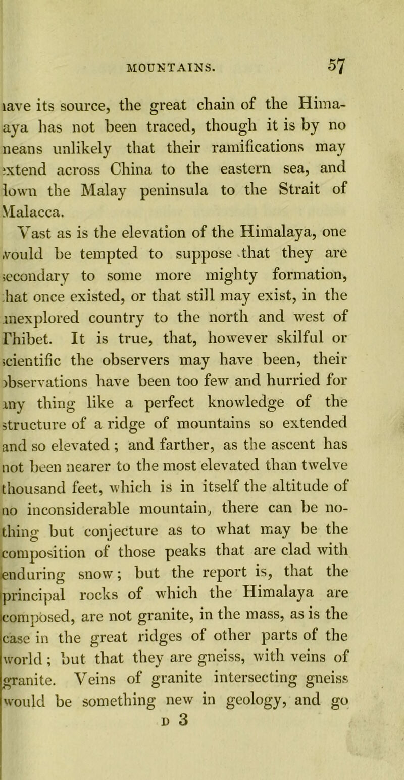 lave its source, the great chain of the Hima- aya has not been traced, though it is by no neans unlikely that their ramifications may ixtend across China to the eastern sea, and lown the Malay peninsula to the Strait of Malacca. Vast as is the elevation of the Himalaya, one .vould be tempted to suppose that they are secondary to some more mighty formation, hat once existed, or that still may exist, in the mexplored country to the north and west of Thibet. It is true, that, however skilful or scientific the observers may have been, their observations have been too few and hurried for my thing like a perfect knowledge of the structure of a ridge of mountains so extended and so elevated ; and farther, as the ascent has not been nearer to the most elevated than twelve thousand feet, which is in itself the altitude of no inconsiderable mountain, there can be no- thing but conjecture as to what may be the composition of those peaks that are clad with enduring snow; but the report is, that the [principal rocks of which the Himalaya are composed, are not granite, in the mass, as is the case in the great ridges of other parts of the world; but that they are gneiss, with veins of granite. Veins of granite intersecting gneiss would be something new in geology, and go d 3