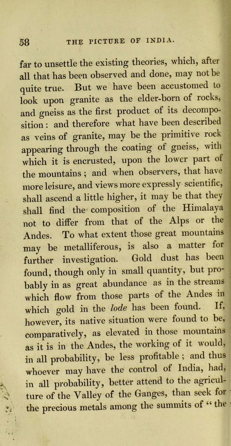 far to unsettle the existing theories, which, after all that has been observed and done, may not be quite true. But we have been accustomed to look upon granite as the elder-born of rocks, and gneiss as the first product of its decompo- sition : and therefore what have been described as veins of granite, may be the primitive rock appearing through the coating of gneiss, with which it is encrusted, upon the lower part oi the mountains ; and when observers, that have more leisure, and views more expressly scientific, shall ascend a little higher, it may be that they shall find the composition of the Himalaya not to differ from that of the Alps or the Andes. To what extent those great mountains may be metalliferous, is also a matter for further investigation. Gold dust has been found, though only in small quantity, but pro- bably in as great abundance as in the streams which flow from those parts of the Andes in which gold in the lode has been found. If, however, its native situation were found to be, comparatively, as elevated in those mountains as it is in the Andes, the working of it would, in all probability, be less profitable; and thus whoever may have the control of India, had, in all probability, better attend to the agricul- ture of the Valley of the Ganges, than seek for the precious metals among the summits of “ the