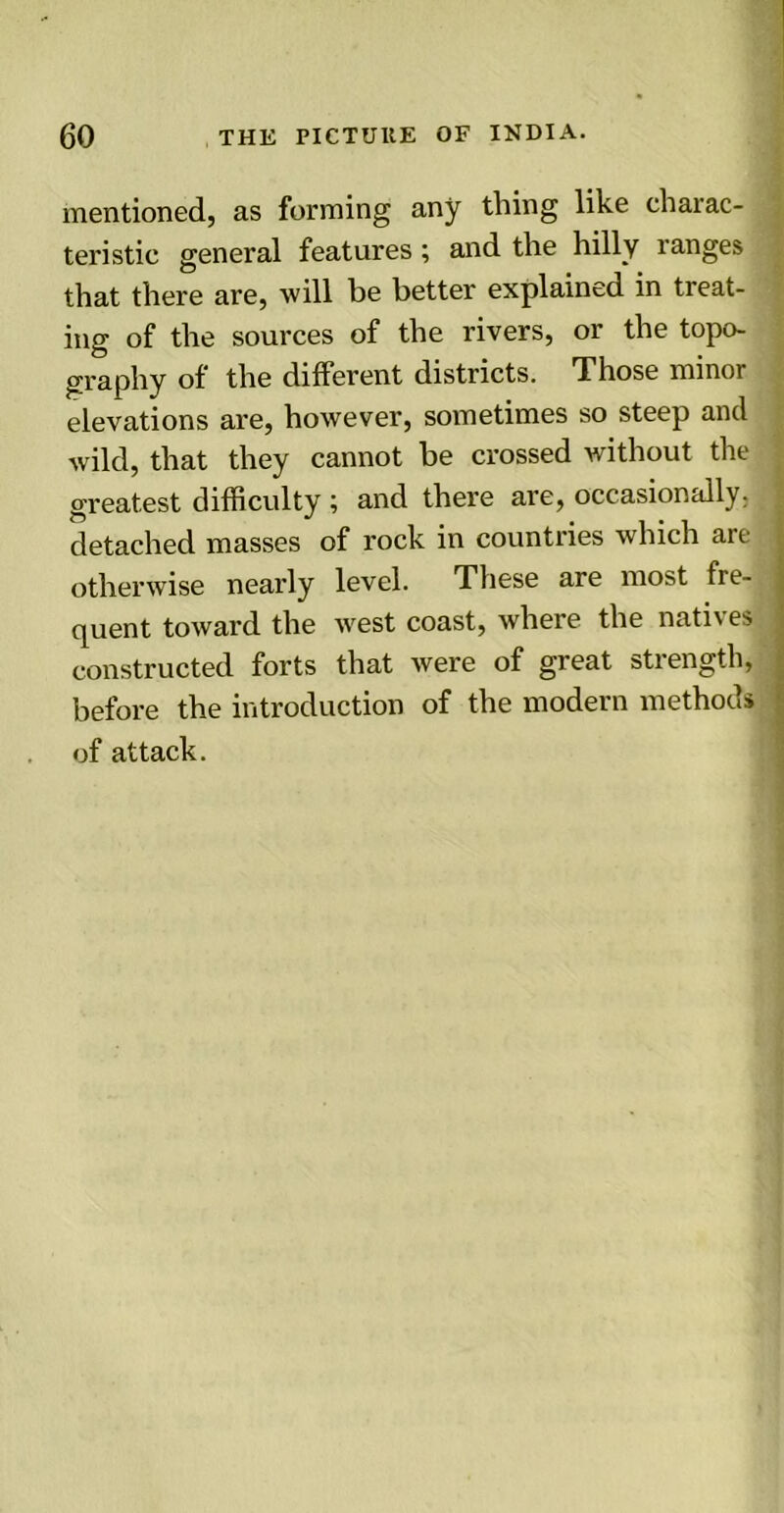 mentioned, as forming any thing like charac- teristic general features; and the hilly ranges that there are, will be better explained in treat- ing of the sources of the rivers, or the topo- graphy of the different districts. Those minor elevations are, however, sometimes so steep and wild, that they cannot be crossed without the greatest difficulty ; and there are, occasionally, detached masses of rock in countries which are otherwise nearly level. These are most fie- quent toward the west coast, where the nati\es constructed forts that were of great strength, before the introduction of the modern methods of attack.