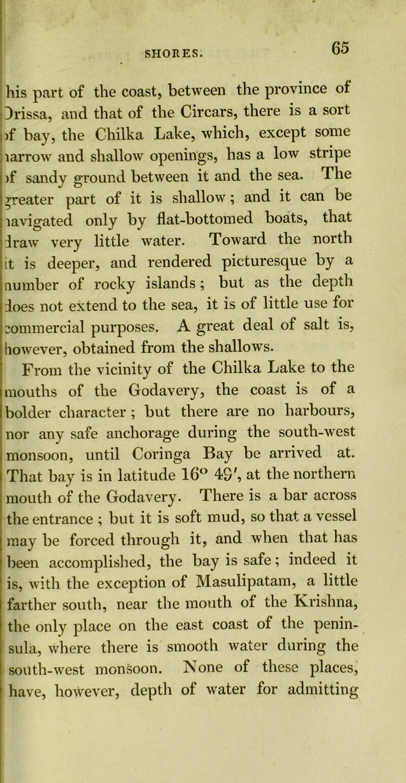 . his part of the coast, between the province of ■ Drissa, and that of the Circars, there is a sort )f bay, the Chilka Lake, which, except some narrow and shallow openings, has a low stripe )f sandy ground between it and the sea. The greater part of it is shallow; and it can be lavigated only by flat-bottomed boats, that draw very little water. Toward the north it is deeper, and rendered picturesque by a number of rocky islands; but as the depth does not extend to the sea, it is of little use for commercial purposes. A great deal of salt is, however, obtained from the shallows. From the vicinity of the Chilka Lake to the mouths of the Godavery, the coast is of a bolder character; but there are no harbours, nor any safe anchorage during the south-west monsoon, until Coringa Bay be arrived at. That bay is in latitude 16° 48', at the northern mouth of the Godavery. There is a bar across the entrance ; but it is soft mud, so that a vessel may be forced through it, and when that has been accomplished, the bay is safe; indeed it is, with the exception of Masulipatam, a little farther south, near the mouth of the Krishna, the only place on the east coast of the penin- sula, where there is smooth water during the south-west monsoon. None of these places, have, however, depth of water for admitting