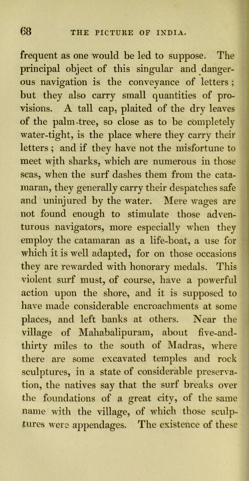 frequent as one would be led to suppose. The principal object of this singular and danger- ous navigation is the conveyance of letters ; but they also carry small quantities of pro- visions. A tall cap, plaited of the dry leaves of the palm-tree, so close as to be completely water-tight, is the place where they carry their letters ; and if they have not the misfortune to meet with sharks, which are numerous in those seas, when the surf dashes them from the cata- maran, they generally carry their despatches safe and uninjured by the water. Mere wages are not found enough to stimulate those adven- turous navigators, more especially when they employ the catamaran as a life-boat, a use for which it is well adapted, for on those occasions they are rewarded with honorary medals. This violent surf must, of course, have a powerful action upon the shore, and it is supposed to have made considerable encroachments at some places, and left banks at others. Near the village of Mahabalipuram, about five-and- thirty miles to the south of Madras, where there are some excavated temples and rock sculptures, in a state of considerable preserva- tion, the natives say that the surf breaks over the foundations of a great city, of the same name with the village, of which those sculp- tures were appendages. The existence of these