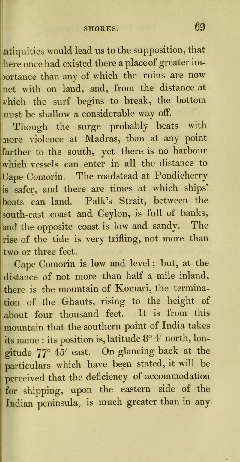 ntiquities would lead us to the supposition, that here once had existed there a place of greater im- )ortance than any of which the ruins are now net with on land, and, from the distance at much the surf begins to break, the bottom nust be shallow a considerable way off. Though the surge probably beats with nore violence at Madras, than at any point farther to the south, yet there is no harbour which vessels can enter in all the distance to Cape Comorin. The roadstead at Pondicherry is safer, and there are times at which ships’ boats can land. Palk’s Strait, between the south-east coast and Ceylon, is full of banks, and the opposite coast is low and sandy. The rise of the tide is very trifling, not more than two or three feet. Cape Comorin is low and level; but, at the distance of not more than half a mile inland, there is the mountain of Komari, the termina- tion of the Ghauts, rising to the height of about four thousand feet. It is from this mountain that the southern point of India takes its name : its position is,latitude 8° 4/ north, lon- gitude 77° 45; east. On glancing back at the particulars which have been stated, it will be perceived that the deficiency of accommodation for shipping, upon the eastern side of the Indian peninsula; is much greater than in any