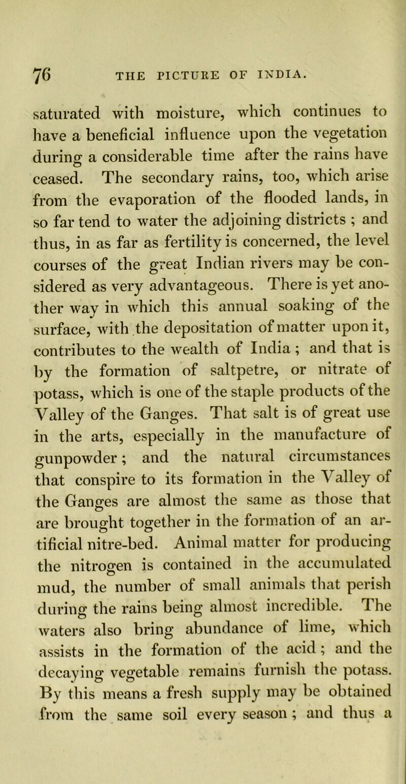 saturated with moisture, which continues to have a beneficial influence upon the vegetation during a considerable time after the rains have ceased. The secondary rains, too, which arise from the evaporation of the flooded lands, in so far tend to water the adjoining districts ; and thus, in as far as fertility is concerned, the level courses of the great Indian rivers may be con- sidered as very advantageous. There is yet ano- ther way in which this annual soaking of the surface, with the depositation of matter upon it, contributes to the wealth of India ; and that is by the formation of saltpetre, or nitrate of potass, which is one of the staple products of the Valley of the Ganges. That salt is of great use in the arts, especially in the manufacture of gunpowder; and the natural circumstances that conspire to its formation in the A alley of the Ganges are almost the same as those that are brought together in the formation of an ar- tificial nitre-bed. Animal matter for producing the nitrogen is contained in the accumulated mud, the number of small animals that perish during the rains being almost incredible. The waters also bring abundance of lime, which assists in the formation ol the acid; and the decaying vegetable remains furnish the potass. By this means a fresh supply may be obtained from the same soil every season; and thus a