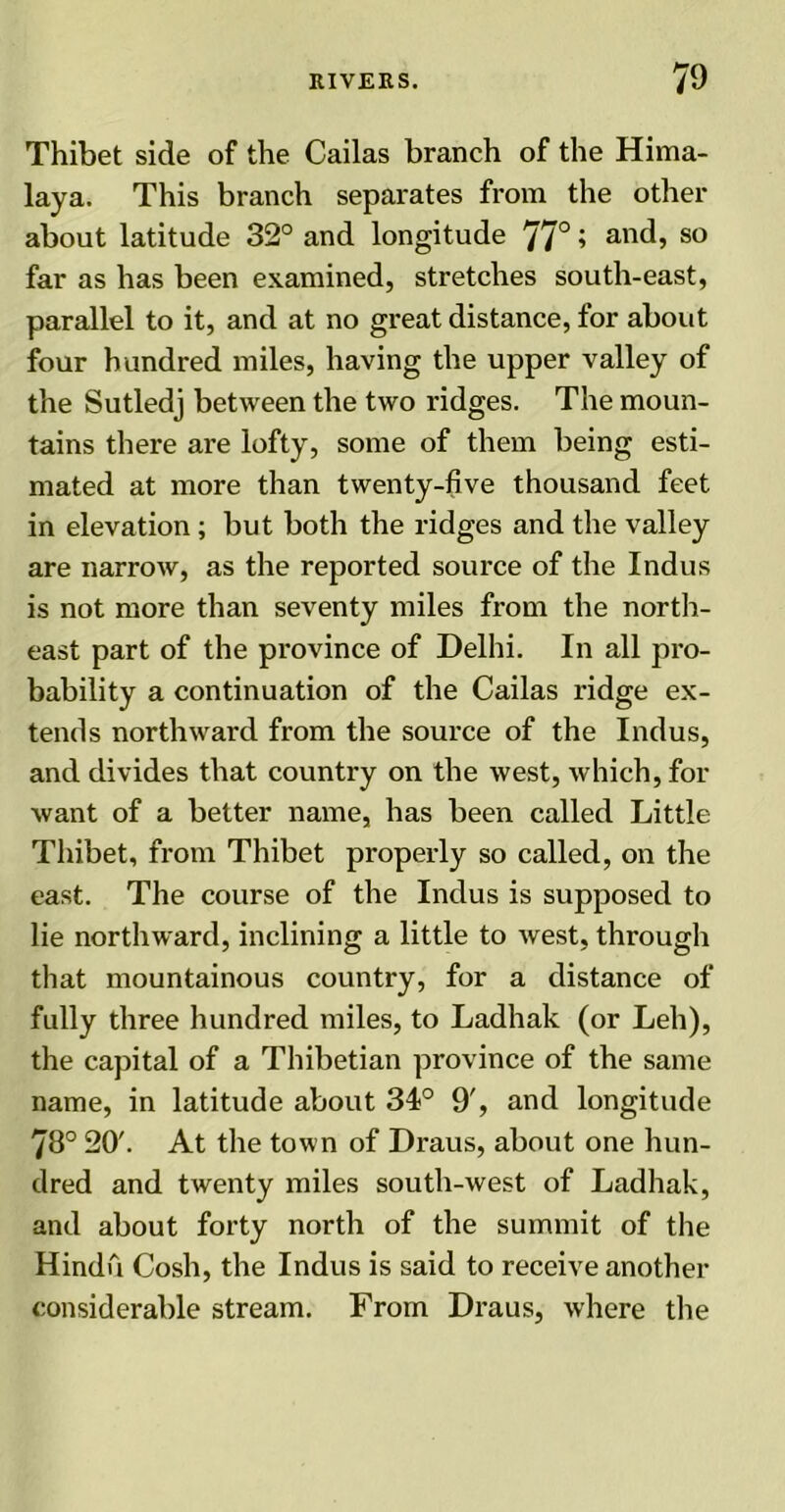 Thibet side of the Cailas branch of the Hima- laya. This branch separates from the other about latitude 32° and longitude 77°» and, so far as has been examined, stretches south-east, parallel to it, and at no great distance, for about four hundred miles, having the upper valley of the Sutledj between the two ridges. The moun- tains there are lofty, some of them being esti- mated at more than twenty-five thousand feet in elevation ; but both the ridges and the valley are narrow, as the reported source of the Indus is not more than seventy miles from the north- east part of the province of Delhi. In all pro- bability a continuation of the Cailas ridge ex- tends northward from the source of the Indus, and divides that country on the west, which, for want of a better name, has been called Little Thibet, from Thibet properly so called, on the east. The course of the Indus is supposed to lie northward, inclining a little to west, through that mountainous country, for a distance of fully three hundred miles, to Ladhak (or Leh), the capital of a Thibetian province of the same name, in latitude about 34° 9', and longitude 78° 20'. At the town of Draus, about one hun- dred and twenty miles south-west of Ladhak, and about forty north of the summit of the Hindu Cosh, the Indus is said to receive another considerable stream. From Draus, where the