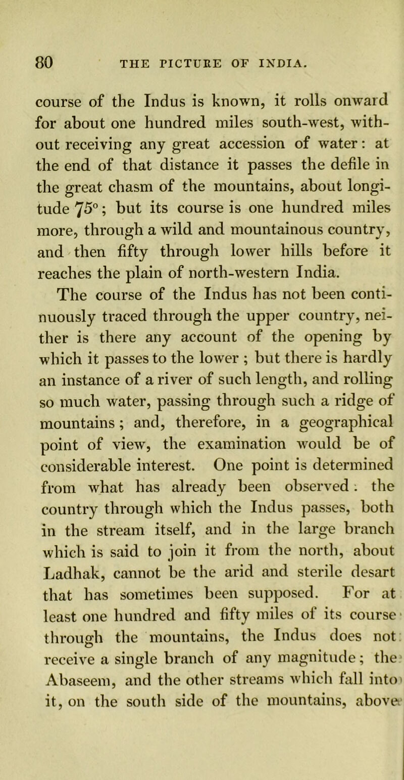 course of the Indus is known, it rolls onward for about one hundred miles south-west, with- out receiving any great accession of water: at the end of that distance it passes the defile in the great chasm of the mountains, about longi- tude 75°; but its course is one hundred miles more, through a wild and mountainous country, and then fifty through lower hills before it reaches the plain of north-wrestern India. The course of the Indus has not been conti- nuously traced through the upper country, nei- ther is there any account of the opening by which it passes to the lower ; but there is hardly an instance of a river of such length, and rolling so much water, passing through such a ridge of mountains; and, therefore, in a geographical point of view, the examination would be of considerable interest. One point is determined from what has already been observed. the country through which the Indus passes, both in the stream itself, and in the large branch which is said to join it from the north, about Ladhak, cannot be the arid and sterile desart that has sometimes been supposed. For at least one hundred and fifty miles of its course through the mountains, the Indus does not receive a single branch of any magnitude; the Abaseem, and the other streams which fall into' it, on the south side of the mountains, above.