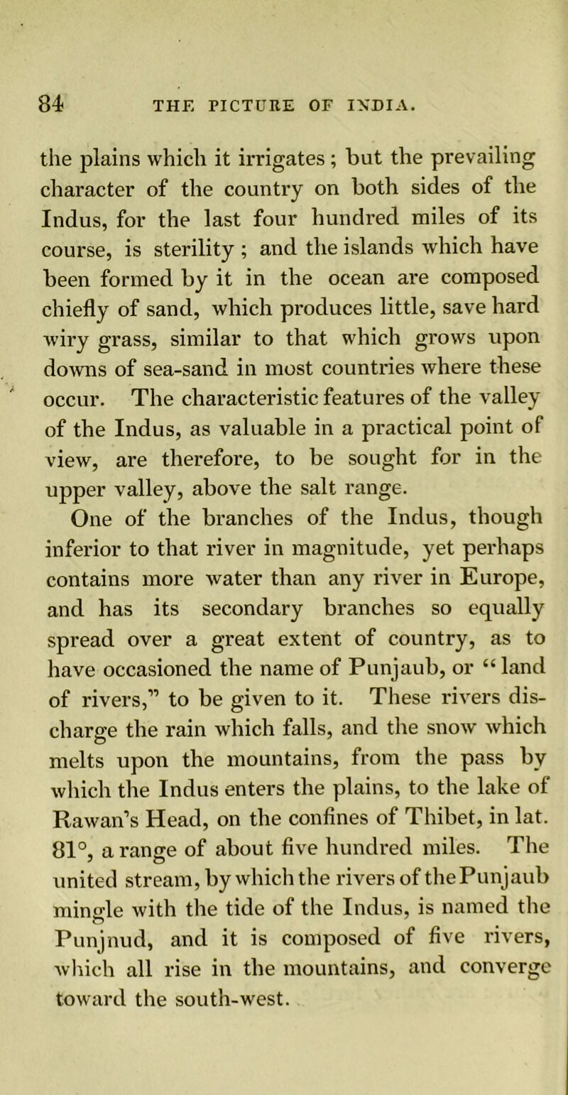 the plains which it irrigates ; but the prevailing character of the country on both sides of the Indus, for the last four hundred miles of its course, is sterility ; and the islands which have been formed by it in the ocean are composed chiefly of sand, which produces little, save hard wiry grass, similar to that which grows upon downs of sea-sand in most countries where these occur. The characteristic features of the valley of the Indus, as valuable in a practical point of view, are therefore, to be sought for in the upper valley, above the salt range. One of the branches of the Indus, though inferior to that river in magnitude, yet perhaps contains more water than any river in Europe, and has its secondary branches so equally spread over a great extent of country, as to have occasioned the name of Punjaub, or “ land of rivers,” to be given to it. These rivers dis- charge the rain which falls, and the snow which melts upon the mountains, from the pass by which the Indus enters the plains, to the lake of Rawan’s Head, on the confines of Thibet, in lat. 81°, a range of about five hundred miles. The united stream, by which the rivers of thePunjaub mingle with the tide of the Indus, is named the Punjnud, and it is composed of five rivers, which all rise in the mountains, and converge toward the south-west.