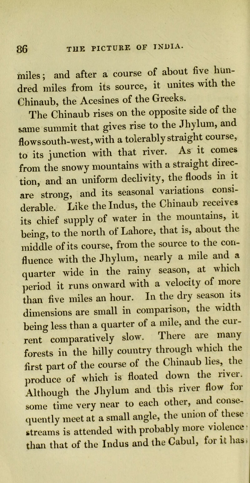 miles; and after a course of about five hun- dred miles from its source, it unites with the Chinaub, the Acesines of the Greeks. The Chinaub rises on the opposite side of the same summit that gives rise to the Jhylum, and flows south-west, with a tolerably straight course, to its junction with that river. As it comes from the snowy mountains with a straight direc- tion, and an uniform declivity, the floods in it are strong, and its seasonal variations consi- derable. Like the Indus, the Chinaub receives its chief supply of water in the mountains, it being, to the north of Lahore, that is, about the middle of its course, from the source to the con- fluence with the Jhylum, nearly a mile and a quarter wide in the rainy season, at which period it runs onward with a velocity of more than five miles an hour. In the dry season its dimensions are small in comparison, the width being less than a quarter of a mile, and the cur- rent comparatively slow. There are many forests in the hilly country through which the first part of the course of the Chinaub lies, the produce of which is floated down the river. Although the Jhylum and this river flow for some time very near to each other, and conse- quently meet at a small angle, the union of these streams is attended with probably more violence than that of the Indus and the Cabul, for it lias