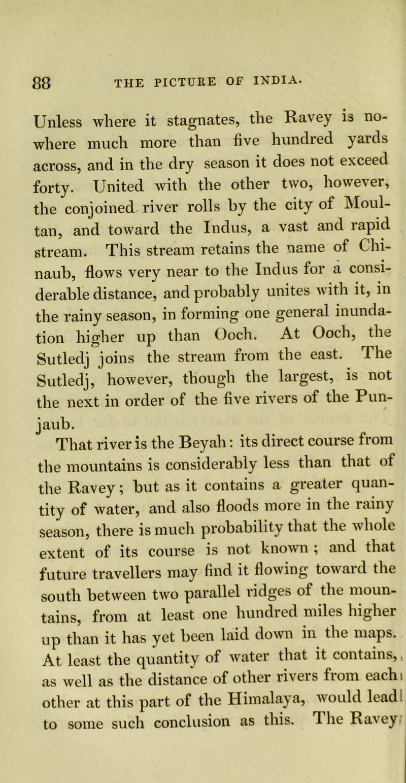 Unless where it stagnates, the Ravey is no- where much more than five hundred yards across, and in the dry season it does not exceed forty. United with the other two, however, the conjoined river rolls by the city of Moul- tan, and toward the Indus, a vast and rapid stream. This stream retains the name of Chi- naub, flows very near to the Indus for a consi- derable distance, and probably unites with it, in the rainy season, in forming one general inunda- tion higher up than Ooch. At Ooch, the Sutledj joins the stream from the east. The Sutledj, however, though the largest, is not the next in order of the five rivers of the Pun- jaub. That river is the Beyah: its direct course from the mountains is considerably less than that of the Ravey; but as it contains a greater quan- tity of water, and also floods more in the rainy season, there is much probability that the whole extent of its course is not known ; and that future travellers may find it flowing toward the south between two parallel ridges of the moun- tains, from at least one hundred miles higher up than it has yet been laid down in the maps. At least the quantity of water that it contains,, as well as the distance of other rivers from each, other at this part of the Himalaya, would lead to some such conclusion as this. The Ravey.